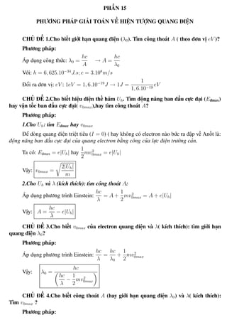 Phương pháp giải toán Vật Lý 12 Trường THPT - Phong Điền
PHẦN 15
PHƯƠNG PHÁP GIẢI TOÁN VỀ HIỆN TƯỢNG QUANG ĐIỆN
CHỦ ĐỀ 1.Cho biết giới hạn quang điện (λ0). Tìm công thoát A ( theo đơn vị eV )?
Phương pháp:
Áp dụng công thức: λ0 =
hc
A
→ A =
hc
λ0
Với: h = 6, 625.10−34
J.s; c = 3.108
m/s
Đổi ra đơn vị: eV : 1eV = 1, 6.10−19
J → 1J =
1
1, 6.10−19
eV
CHỦ ĐỀ 2.Cho biết hiệu điện thế hãm Uh. Tìm động năng ban đầu cực đại (Eđmax)
hay vận tốc ban đầu cực đại( v0max),hay tìm công thoát A?
Phương pháp:
1.Cho Uh: tìm Eđmax hay v0max
Để dòng quang điện triệt tiêu (I = 0) ( hay không có electron nào bức ra đập về Anốt là:
động năng ban đầu cực đại của quang electron bằng công của lực điện trường cản.
Ta có: Eđmax = e|Uh| hay
1
2
mv2
0max = e|Uh|
Vậy: v0max =
2|Uh|
m
2.Cho Uh và λ (kích thích): tìm công thoát A:
Áp dụng phương trình Einstein:
hc
λ
= A +
1
2
mv2
0max = A + e|Uh|
Vậy: A =
hc
λ
− e|Uh|
CHỦ ĐỀ 3.Cho biết v0max của electron quang điện và λ( kích thích): tìm giới hạn
quang điện λ0?
Phương pháp:
Áp dụng phương trình Einstein:
hc
λ
=
hc
λ0
+
1
2
mv2
0max
Vậy: λ0 =
hc
hc
λ
−
1
2
mv2
0max
CHỦ ĐỀ 4.Cho biết công thoát A (hay giới hạn quang điện λ0) và λ( kích thích):
Tìm v0max ?
Phương pháp:
Th.s Trần AnhTrung 103 Luyện thi đại học
 