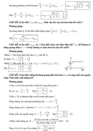 Phương pháp giải toán Vật Lý 12 Trường THPT - Phong Điền
Áp dụng phương trình Einstein:
hc
λ
= A +
1
2
mv2
0max ↔ v0max =
2
m
hc
λ
− A
Hay:
hc
λ
=
hc
λ0
+
1
2
mv2
0max ↔ v0max =
2hc
m
1
λ
−
1
λ0
CHỦ ĐỀ 5.Cho biết UAK và v0max. Tính vận tốc của electron khi tới Anốt ?
Phương pháp:
Áp dụng định lý về độ biến thiên động năng:
1
2
mv2
A −
1
2
mv2
0max = eUAK
Vậy: vA =
2e
m
UAK + v2
0max
CHỦ ĐỀ 6.Cho biết v0max và A.Tìm điều kiện của hiệu điện thế UAK để không có
dòng quang điện (I = 0) hoặc không có một electron nào tới Anốt?
Phương pháp:
*Bước 1: Tìm hiệu điện thế hãm Uh ( chủ đề 2):
Ta được: Uh =
1
e
hc
λ
− A
*Bước 2: điều kiện để I = 0 là : UAK < 0 và |UAK| ≥ |Uh|
Vậy: UAK ≤ −
1
e
hc
λ
− A
CHỦ ĐỀ 7.Cho biết cường độ dòng quang điện bảo hoà (Ibh) và công suất của nguồn
sáng. Tính hiệu suất lượng tử?
Phương pháp:
1.Gọi n là số electron bứt ra khỏi K trong thời gian t:
Ta có: Ibh =
q
t
=
n.e
t
Vậy: n =
Ibh
e
.t (1).
2.Gọi n là số photon đập vào K trong thời gian t:
Năng lượng của một photon(lượng tử): ε = hf =
hc
λ
Năng lượng của n photon: E = n .ε = n .hf = n .
hc
λ
Công suất của nguồn sáng: P =
E
t
=
n .hc
λt
Vậy: n =
Pλ
hc
t (2)
3.Hiệu suất lượng tử: H =
Số electron bức ra khỏi K
Số photon đập vào K
100% (3)
Thay (1)& (2) vào (3) ta được: H =
Pλe
Ibhhc
100%
Th.s Trần AnhTrung 104 Luyện thi đại học
 