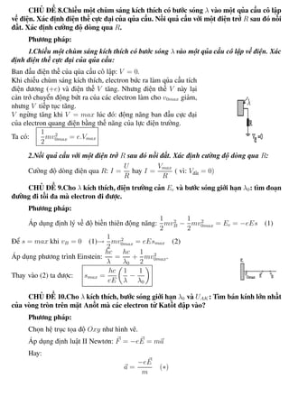 Phương pháp giải toán Vật Lý 12 Trường THPT - Phong Điền
CHỦ ĐỀ 8.Chiếu một chùm sáng kích thích có bước sóng λ vào một qủa cầu cô lập
về điện. Xác định điện thế cực đại của qủa cầu. Nối quả cầu với một điện trở R sau đó nối
đất. Xác định cường độ dòng qua R.
Phương pháp:
1.Chiếu một chùm sáng kích thích có bước sóng λ vào một qủa cầu cô lập về điện. Xác
định điện thế cực đại của qủa cầu:
Ban đầu điện thế của qủa cầu cô lập: V = 0.
Khi chiếu chùm sáng kích thích, electron bức ra làm qủa cầu tích
điện dương (+e) và điện thế V tăng. Nhưng điện thế V này lại
cản trở chuyển động bứt ra của các electron làm cho v0max giảm,
nhưng V tiếp tục tăng.
V ngừng tăng khi V = max lúc đó: động năng ban đầu cực đại
của electron quang điện bằng thế năng của lực điện trường.
Ta có:
1
2
mv2
0max = e.Vmax
2.Nối quả cầu với một điện trở R sau đó nối đất. Xác định cường độ dòng qua R:
Cường độ dòng điện qua R: I =
U
R
hay I =
Vmax
R
( vì: Vđất = 0)
CHỦ ĐỀ 9.Cho λ kích thích, điện trường cản Ec và bước sóng giới hạn λ0: tìm đoạn
đường đi tối đa mà electron đi được.
Phương pháp:
Áp dụng định lý về độ biến thiên động năng:
1
2
mv2
B −
1
2
mv2
0max = Ec = −eEs (1)
Để s = max khi vB = 0 (1)→
1
2
mv2
0max = eEsmax (2)
Áp dụng phương trình Einstein:
hc
λ
=
hc
λ0
+
1
2
mv2
0max.
Thay vào (2) ta được: smax =
hc
eE
1
λ
−
1
λ0
CHỦ ĐỀ 10.Cho λ kích thích, bước sóng giới hạn λ0 và UAK : Tìm bán kính lớn nhất
của vòng tròn trên mặt Anốt mà các electron từ Katốt đập vào?
Phương pháp:
Chọn hệ trục tọa độ Oxy như hình vẽ.
Áp dụng định luật II Newtơn: F = −eE = ma
Hay:
a =
−eE
m
(∗)
Th.s Trần AnhTrung 105 Luyện thi đại học
 