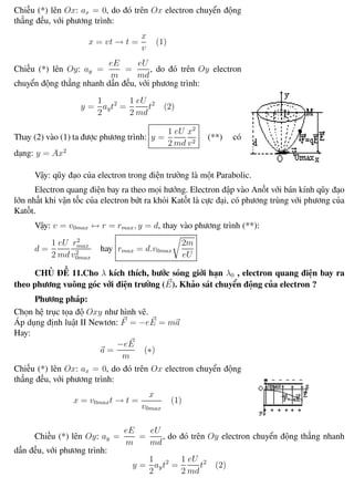 Phương pháp giải toán Vật Lý 12 Trường THPT - Phong Điền
Chiếu (*) lên Ox: ax = 0, do đó trên Ox electron chuyển động
thẳng đều, với phương trình:
x = vt → t =
x
v
(1)
Chiếu (*) lên Oy: ay =
eE
m
=
eU
md
, do đó trên Oy electron
chuyển động thẳng nhanh dần đều, với phương trình:
y =
1
2
ayt2
=
1
2
eU
md
t2
(2)
Thay (2) vào (1) ta được phương trình: y =
1
2
eU
md
x2
v2
(**) có
dạng: y = Ax2
Vậy: qũy đạo của electron trong điện trường là một Parabolic.
Electron quang điện bay ra theo mọi hướng. Electron đập vào Anốt với bán kính qũy đạo
lớn nhất khi vận tốc của electron bứt ra khỏi Katốt là cực đại, có phương trùng với phương của
Katốt.
Vậy: v = v0max ↔ r = rmax, y = d, thay vào phương trình (**):
d =
1
2
eU
md
r2
max
v2
0max
hay rmax = d.v0max
2m
eU
CHỦ ĐỀ 11.Cho λ kích thích, bước sóng giới hạn λ0 , electron quang điện bay ra
theo phương vuông góc với điện trường (E). Khảo sát chuyển động của electron ?
Phương pháp:
Chọn hệ trục tọa độ Oxy như hình vẽ.
Áp dụng định luật II Newtơn: F = −eE = ma
Hay:
a =
−eE
m
(∗)
Chiếu (*) lên Ox: ax = 0, do đó trên Ox electron chuyển động
thẳng đều, với phương trình:
x = v0maxt → t =
x
v0max
(1)
Chiếu (*) lên Oy: ay =
eE
m
=
eU
md
, do đó trên Oy electron chuyển động thẳng nhanh
dần đều, với phương trình:
y =
1
2
ayt2
=
1
2
eU
md
t2
(2)
Th.s Trần AnhTrung 106 Luyện thi đại học
 