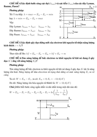 Phương pháp giải toán Vật Lý 12 Trường THPT - Phong Điền
CHỦ ĐỀ 4.Xác định bước sóng cực đại (λmax) và cực tiểu (λmin) của các dãy Lyman,
Banme, Pasen?
Phương pháp:
Từ (*) ta thấy: λ = max ↔ Em − En = min
hay λ = min ↔ Em − En = max
Vậy:
Dãy Lyman: λLmin = λ∞1; λLmax = λ21
Dãy Banme:λBmin = λ∞2; λBmax = λ32
Dãy Pasen: λP min = λ∞3; λP max = λ43
CHỦ ĐỀ 5.Xác định qũy đạo dừng mới của electron khi nguyên tử nhận năng lượng
kích thích ε = hf?
Phương pháp:
Theo tiên đề Bo: hf = Em − En → Em = hf + En → m
CHỦ ĐỀ 6.Tìm năng lượng để bức electron ra khỏi nguyên tử khi nó đang ở qũy
đạo K ( ứng với năng lượng E1)?
Phương pháp:
Tìm năng lượng để bức electron ra khỏi nguyên tử khi nó đang ở qũy đạo K tức là năng
lượng iôn hoá: Năng lượng để đưa elecctron từ trạng thái dừng có mức năng lượng E1 ra vô
cùng
Ta có: W = E∞ − E1 , ta có: E∞ = 0; E1 = −13, 6(eV )
Do đó: Năng lượng iôn hóa nguyên tử Hiđrô là: W = 13, 6(eV )
Chú ý:Khi biết bước sóng ngắn nhất và dài nhất trong một dãi nào đó:
W = E∞ − E1 = E∞ − Ep + Ep − E1 = hc
1
λ∞p
+
1
λp1
Th.s Trần AnhTrung 109 Luyện thi đại học
 
