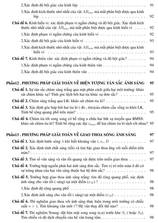 Phương pháp giải toán Vật Lý 12 Trường THPT - Phong Điền
2.Xác định độ bội giác của kính lúp . . . . . . . . . . . . . . . . . . . . . . . 91
3.Xác định kích thước nhỏ nhất của vật ABmin mà mắt phân biệt được qua kính
lúp . . . . . . . . . . . . . . . . . . . . . . . . . . . . . . . . . . . . 92
Chủ đề 6. Kính hiển vi: xác định phạm vi ngắm chừng và độ bội giác. Xác định kích
thước nhỏ nhất của vật ABmin mà mắt phân biệt được qua kính hiển vi . . . . 92
1.Xác định phạm vi ngắm chừng của kính hiển vi . . . . . . . . . . . . . . . . 92
2.Xác định độ bội giác của kính hiển vi . . . . . . . . . . . . . . . . . . . . . 93
3.Xác định kích thước nhỏ nhất của vật ABmin mà mắt phân biệt được qua kính
hiển vi . . . . . . . . . . . . . . . . . . . . . . . . . . . . . . . . . . 93
Chủ đề 7. Kính thiên văn: xác định phạm vi ngắm chừng và độ bội giác? . . . . . . 94
1.Xác định phạm vi ngắm chừng của kính thiên văn . . . . . . . . . . . . . . . 94
2.Xác định độ bội giác của kính thiên văn . . . . . . . . . . . . . . . . . . . . 94
Phần12 . PHƯƠNG PHÁP GIẢI TOÁN VỀ HIỆN TƯỢNG TÁN SẮC ÁNH SÁNG 95
Chủ đề 1. Sự tán sắc chùm sáng trắng qua mặt phân cách giữa hai môi trường: khảo
sát chùm khúc xạ? Tính góc lệch bởi hai tia khúc xạ đơn sắc? . . . . . . . . . 95
Chủ đề 2. Chùm sáng trắng qua LK: khảo sát chùm tia ló? . . . . . . . . . . . . . . 95
Chủ đề 3. Xác định góc hợp bởi hai tia ló ( đỏ , tím)của chùm cầu vồng ra khỏi LK.
Tính bề rộng quang phổ trên màn? . . . . . . . . . . . . . . . . . . . . . . . . 95
Chủ đề 4. Chùm tia tới song song có bề rộng a chứa hai bứt xạ truyền qua BMSS:
khảo sát chùm tia ló? Tính bề rộng cực đại amax để hai chùm tia ló tách rời nhau? 95
Phần13 . PHƯƠNG PHÁP GIẢI TOÁN VỀ GIAO THOA SÓNG ÁNH SÁNG 97
Chủ đề 1. Xác định bước sóng λ khi biết khoảng vân i, a,, D . . . . . . . . . . . . 97
Chủ đề 2. Xác định tính chất sáng (tối) và tìm bậc giao thoa ứng với mỗi điểm trên
màn? . . . . . . . . . . . . . . . . . . . . . . . . . . . . . . . . . . . . . . . . 97
Chủ đề 3. Tìm số vân sáng và vân tối quang sát được trên miền giao thoa . . . . . . 97
Chủ đề 4. Trường hợp nguồn phát hai ánh sáng đơn sắc. Tìm vị trí trên màn ở đó có
sự trùng nhau của hai vân sáng thuộc hai hệ đơn sắc? . . . . . . . . . . . . . . 98
Chủ đề 5. Trường hợp giao thoa ánh sáng trắng: tìm độ rộng quang phổ, xác định
ánh sáng cho vân tối ( sáng) tại một điểm (xM ) ? . . . . . . . . . . . . . . . . 98
1.Xác định độ rộng quang phổ . . . . . . . . . . . . . . . . . . . . . . . . . . 98
2.Xác định ánh sáng cho vân tối ( sáng) tại một điểm (xM ) . . . . . . . . . . . 98
Chủ đề 6. Thí nghiệm giao thoa với ánh sáng thực hiện trong môi trường có chiếc
suất n > 1. Tìm khoảng vân mới i ? Hệ vân thay đổi thế nào? . . . . . . . . . 98
Chủ đề 7. Thí nghiệm Young: đặt bản mặt song song (e,n) trước khe S1 ( hoặc S2).
Tìm chiều và độ dịch chuyển của hệ vân trung tâm. . . . . . . . . . . . . . . . 98
Th.s Trần AnhTrung 11 Luyện thi đại học
 