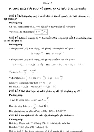 Phương pháp giải toán Vật Lý 12 Trường THPT - Phong Điền
PHẦN 17
PHƯƠNG PHÁP GIẢI TOÁN VỀ PHÓNG XẠ VÀ PHẢN ỨNG HẠT NHÂN
CHỦ ĐỀ 1.Chất phóng xạ A
ZX có số khối A: tìm số nguyên tử ( hạt) có trong m(g)
hạt nhân đó?
Phương pháp:
Cứ A(g) hạt nhân thì có NA = 6, 023.1023
( nguyên tử) ( Số Avôgađrô)
Vậy: m(g) hạt nhân thì có: N =
m
A
.NA
CHỦ ĐỀ 2.Tìm số nguyên tử N( hay khối lượng m) còn lại, mất đi của chất phóng
xạ sau thời gian t?
Phương pháp:
* Số nguyên tử ( hay khối lượng) chất phóng xạ còn lại sau thời gian t:
N = N0e−λt
; Hay m = m0e−λt
* Số nguyên tử ( hay khối lượng) chất phóng xạ mất đi sau thời gian t:
∆N = N0 − N = N0(1 − e−λt
); Hay ∆m = m0 − m = m0(1 − e−λt
)
Trong đó: λ =
ln2
T
=
0, 693
T
*Chú ý:Nếu k =
t
T
∈ Z thì: N =
N0
2k
; Hay m =
m0
2k
Nếu: x ≤ 1 áp dụng công thức: e−x
≈ 1 − x.
Do đó: ∆N = N0(1 − λt) hay ∆m = m0(1 − λt)
CHỦ ĐỀ 3.Tính khối lượng của chất phóng xạ khi biết độ phóng xạ H?
Phương pháp:
Ta có: độ phóng xạ: H = λN hay N =
H
λ
Dựa vào công thức: m =
N
NA
A (chủ đề 1)
Đơn vị độ phóng xạ: phân rã/giây = 1Bq ; 1Ci = 3, 7.1010
Bq
CHỦ ĐỀ 4.Xác định tuổi của mẫu vật cổ có nguồn gốc là thực vật?
Phương pháp:
Khi sống: Thành phần C14 không đổi ( do luôn hấp thụ thức ăn).
Khi chết: Thành phần C14 bị phân rã dần.
Gọi N0 là số C14 có trong mẫu sống, N là số nguyên tử C14 có trong mẫu cổ.
Th.s Trần AnhTrung 110 Luyện thi đại học
 