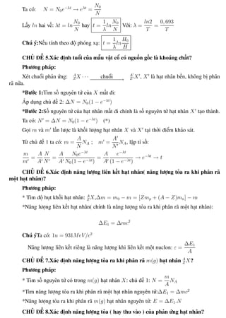 Phương pháp giải toán Vật Lý 12 Trường THPT - Phong Điền
Ta có: N = N0e−λt
→ eλt
=
N0
N
Lấy ln hai vế: λt = ln
N0
N
hay t =
1
λ
ln
N0
N
Với: λ =
ln2
T
=
0, 693
T
Chú ý:Nếu tính theo độ phóng xạ: t =
1
λ
ln
H0
H
CHỦ ĐỀ 5.Xác định tuổi của mẫu vật cổ có nguồn gốc là khoáng chất?
Phương pháp:
Xét chuổi phản ứng: A
ZX · · · chuổi
−−−−−−−−−−→
A
Z X , X là hạt nhân bền, không bị phân
rã nữa.
*Bước 1:Tìm số nguyên tử của X mất đi:
Áp dụng chủ đề 2: ∆N = N0(1 − e−λt
)
*Bước 2:Số nguyên tử của hạt nhân mất đi chính là số nguyên tử hạt nhân X tạo thành.
Ta có: N = ∆N = N0(1 − e−λt
) (*)
Gọi m và m lần lược là khối lượng hạt nhân X và X tại thời điểm khảo sát.
Từ chủ đề 1 ta có: m =
A
N
NA ; m =
A
N
NA, lập tỉ số:
m
m
=
A
A
N
N
=
A
A
N0e−λt
N0(1 − e−λt)
=
A
A
e−λt
(1 − e−λt)
→ e−λt
→ t
CHỦ ĐỀ 6.Xác định năng lượng liên kết hạt nhân( năng lượng tỏa ra khi phân rã
một hạt nhân)?
Phương pháp:
* Tìm độ hụt khối hạt nhân: A
ZX,∆m = m0 − m = [Zmp + (A − Z)mn] − m
*Năng lượng liên kết hạt nhân( chính là năng lượng tỏa ra khi phân rã một hạt nhân):
∆E1 = ∆mc2
Chú ýTa có: 1u = 931MeV/c2
Năng lượng liên kết riêng là năng lượng khi liên kết một nuclon: ε =
∆E1
A
CHỦ ĐỀ 7.Xác định năng lượng tỏa ra khi phân rã m(g) hạt nhân A
Z X?
Phương pháp:
* Tìm số nguyên tử có trong m(g) hạt nhân X: chủ đề 1: N =
m
A
NA
*Tìm năng lượng tỏa ra khi phân rã một hạt nhân nguyên tử:∆E1 = ∆mc2
*Năng lượng tỏa ra khi phân rã m(g) hạt nhân nguyên tử: E = ∆E1.N
CHỦ ĐỀ 8.Xác định năng lượng tỏa ( hay thu vào ) của phản ứng hạt nhân?
Th.s Trần AnhTrung 111 Luyện thi đại học
 
