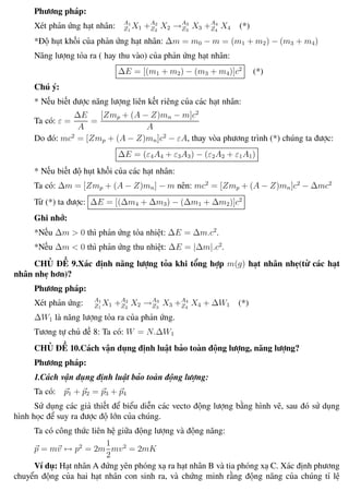 Phương pháp giải toán Vật Lý 12 Trường THPT - Phong Điền
Phương pháp:
Xét phản ứng hạt nhân: A1
Z1
X1 +A2
Z2
X2 →A3
Z3
X3 +A4
Z4
X4 (*)
*Độ hụt khối của phản ứng hạt nhân: ∆m = m0 − m = (m1 + m2) − (m3 + m4)
Năng lượng tỏa ra ( hay thu vào) của phản ứng hạt nhân:
∆E = [(m1 + m2) − (m3 + m4)]c2
(*)
Chú ý:
* Nếu biết được năng lượng liên kết riêng của các hạt nhân:
Ta có: ε =
∆E
A
=
[Zmp + (A − Z)mn − m]c2
A
Do đó: mc2
= [Zmp + (A − Z)mn]c2
− εA, thay vòa phương trình (*) chúng ta được:
∆E = (ε4A4 + ε3A3) − (ε2A2 + ε1A1)
* Nếu biết độ hụt khối của các hạt nhân:
Ta có: ∆m = [Zmp + (A − Z)mn] − m nên: mc2
= [Zmp + (A − Z)mn]c2
− ∆mc2
Từ (*) ta được: ∆E = [(∆m4 + ∆m3) − (∆m1 + ∆m2)]c2
Ghi nhớ:
*Nếu ∆m > 0 thì phản ứng tỏa nhiệt: ∆E = ∆m.c2
.
*Nếu ∆m < 0 thì phản ứng thu nhiệt: ∆E = |∆m|.c2
.
CHỦ ĐỀ 9.Xác định năng lượng tỏa khi tổng hợp m(g) hạt nhân nhẹ(từ các hạt
nhân nhẹ hơn)?
Phương pháp:
Xét phản ứng: A1
Z1
X1 +A2
Z2
X2 →A3
Z3
X3 +A4
Z4
X4 + ∆W1 (*)
∆W1 là năng lượng tỏa ra của phản ứng.
Tương tự chủ đề 8: Ta có: W = N.∆W1
CHỦ ĐỀ 10.Cách vận dụng định luật bảo toàn động lượng, năng lượng?
Phương pháp:
1.Cách vận dụng định luật bảo toàn động lượng:
Ta có: p1 + p2 = p3 + p4
Sử dụng các giả thiết để biểu diễn các vecto động lượng bằng hình vẽ, sau đó sử dụng
hình học để suy ra được độ lớn của chúng.
Ta có công thức liên hệ giữa động lượng và động năng:
p = mv ↔ p2
= 2m
1
2
mv2
= 2mK
Ví dụ: Hạt nhân A đứng yên phóng xạ ra hạt nhân B và tia phóng xạ C. Xác định phương
chuyển động của hai hạt nhân con sinh ra, và chứng minh rằng động năng của chúng tỉ lệ
Th.s Trần AnhTrung 112 Luyện thi đại học
 