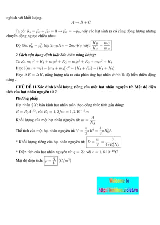 nghịch với khối lượng.
A → B + C
Ta có: pA = pB + pC = 0 → pB = −pC, vậy các hạt sinh ra có cùng động lượng nhưng
chuyển động ngược chiều nhau.
Độ lớn: p2
B = p2
C hay 2mBKB = 2mCKC vậy:
KB
KC
=
mC
mB
2.Cách vận dụng định luật bảo toàn năng lượng:
Ta có: m1c2
+ K1 + m2c2
+ K2 = m3c2
+ K3 + m4c2
+ K4
Hay: [(m1 + m2) − (m3 + m4)]c2
= (K3 + K4) − (K1 + K2)
Hay: ∆E = ∆K, năng lượng tỏa ra của phản ứng hạt nhân chính là độ biến thiên động
năng .
CHỦ ĐỀ 11.Xác định khối lượng riêng của một hạt nhân nguyên tử. Mật độ điện
tích của hạt nhân nguyên tử ?
Phương pháp:
Hạt nhân A
ZX: bán kính hạt nhân tuân theo công thức tính gần đúng:
R = R0A1/3
, với R0 = 1, 2fm = 1, 2.10−15
m
Khối lượng của một hạt nhân nguyên tử: m =
A
NA
Thể tích của một hạt nhân nguyên tử: V =
4
3
πR3
=
4
3
πR3
0A
* Khối lượng riêng của hạt nhân nguyên tử: D =
m
V
=
3
4πR3
0NA
* Điện tích của hạt nhân nguyên tử: q = Ze với e = 1, 6.10−19
C
Mật độ điện tích: ρ =
q
V
(C/m3
)
 