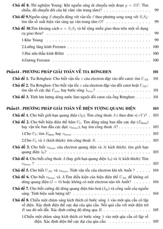 Phương pháp giải toán Vật Lý 12 Trường THPT - Phong Điền
Chủ đề 8. Thí nghiệm Young: Khi nguồn sáng di chuyển một đoạn y = SS . Tìm
chiều, độ chuyển dời của hệ vân( vân trung tâm)? . . . . . . . . . . . . . . . . 99
Chủ đề 9.Nguồn sáng S chuyển động với vân tốc v theo phương song song với S1S2:
tìm tần số suất hiện vân sáng tại vân trung tâm O? . . . . . . . . . . . . . . . 99
Chủ đề 10.Tìm khoảng cách a = S1S2 và bề rộng miền giao thoa trên một số dụng
cụ giao thoa? . . . . . . . . . . . . . . . . . . . . . . . . . . . . . . . . . . . 99
1.Khe Young . . . . . . . . . . . . . . . . . . . . . . . . . . . . . . . . . . . 99
2.Lưỡng lăng kính Frexnen . . . . . . . . . . . . . . . . . . . . . . . . . . . . 100
3.Hai nữa thấu kính Billet . . . . . . . . . . . . . . . . . . . . . . . . . . . . 100
4.Gương Frexnen . . . . . . . . . . . . . . . . . . . . . . . . . . . . . . . . . 100
Phần14 . PHƯƠNG PHÁP GIẢI TOÁN VỀ TIA RƠNGHEN 101
Chủ đề 1. Tia Rơnghen: Cho biết vận tốc v của electron đập vào đối catot: tìm UAK 101
Chủ đề 2. Tia Rơnghen: Cho biết vận tốc v của electron đập vào đối catot hoặt UAK :
tìm tần số cực đại Fmax hay bước sóng λmin? . . . . . . . . . . . . . . . . . . 101
Chủ đề 3. Tính lưu lượng dòng nước làm nguội đối catot của ống Rơnghen: . . . . . 101
Phần15 . PHƯƠNG PHÁP GIẢI TOÁN VỀ HIỆN TƯỢNG QUANG ĐIỆN 103
Chủ đề 1. Cho biết giới hạn quang điện (λ0). Tìm công thoát A ( theo đơn vị eV )? . 103
Chủ đề 2. Cho biết hiệu điện thế hãm Uh. Tìm động năng ban đầu cực đại (Eđmax)
hay vận tốc ban đầu cực đại( v0max), hay tìm công thoát A? . . . . . . . . . . . 103
1.Cho Uh: tìm Eđmax hay v0max . . . . . . . . . . . . . . . . . . . . . . . . . . 103
2.Cho Uh và λ (kích thích): tìm công thoát A: . . . . . . . . . . . . . . . . . . 103
Chủ đề 3. Cho biết v0max của electron quang điện và λ( kích thích): tìm giới hạn
quang điện λ0? . . . . . . . . . . . . . . . . . . . . . . . . . . . . . . . . . . 103
Chủ đề 4. Cho biết công thoát A (hay giới hạn quang điện λ0) và λ( kích thích): Tìm
v0max ? . . . . . . . . . . . . . . . . . . . . . . . . . . . . . . . . . . . . . . 103
Chủ đề 5. Cho biết UAK và v0max. Tính vận tốc của electron khi tới Anốt ? . . . . . 104
Chủ đề 6. Cho biết v0max và A.Tìm điều kiện của hiệu điện thế UAK để không có
dòng quang điện (I = 0) hoặc không có một electron nào tới Anốt? . . . . . . 104
Chủ đề 7. Cho biết cường độ dòng quang điện bảo hoà (Ibh) và công suất của nguồn
sáng. Tính hiệu suất lượng tử? . . . . . . . . . . . . . . . . . . . . . . . . . . 104
Chủ đề 8. Chiếu một chùm sáng kích thích có bước sóng λ vào một qủa cầu cô lập
về điện. Xác định điện thế cực đại của qủa cầu. Nối quả cầu với một điện trở
R sau đó nối đất. Xác định cường độ dòng qua R. . . . . . . . . . . . . . . . . 105
1.Chiếu một chùm sáng kích thích có bước sóng λ vào một qủa cầu cô lập về
điện. Xác định điện thế cực đại của qủa cầu: . . . . . . . . . . . . . . 105
Th.s Trần AnhTrung 12 Luyện thi đại học
 