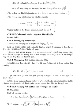 Phương pháp giải toán Vật Lý 12 Trường THPT - Phong Điền
+ Khi biết chiều dài lmax, lmin của lò xo: A =
lmax − lmin
2
.
+ Khi biết năng lượng của dao động điều hòa: E =
1
2
kA2
→ A =
2E
k
•Tìm ϕ: Dựa vào điều kiện ban đầu: khi t0 = 0 ↔ x = x0 = A sin ϕ → sin ϕ =
x0
A
•Tìm A và ϕ cùng một lúc:Dựa vào điều kiện ban đầu:
t0 = 0 ↔
x = x0
v = v0
↔
x0 = Asinϕ
v0 = ωAcosϕ
↔
A
ϕ
Chú ý:Nếu biết số dao động n trong thời gian t, chu kỳ: T =
t
n
CHỦ ĐỀ 3.Chứng minh một hệ cơ học dao động điều hòa:
Phương pháp:
Cách 1: Phương pháp động lực học
1.Xác định lực tác dụng vào hệ ở vị trí cân bằng: F0k = 0.
2.Xét vật ở vị trí bất kì ( li độ x), tìm hệ thức liên hệ giữa F và x, đưa về dạng đại số:
F = −kx ( k là hằng số tỉ lệ, F là lực hồi phục.
3.Áp dụng định luật II Newton: F = ma ⇔ −kx = mx”, đưa về dạng phương trinh:
x” + ω2
x = 0. Nghiệm của phương trình vi phân có dạng: x = Asin(ωt + ϕ). Từ đó, chứng tỏ
rằng vật dao động điều hòa theo thời gian.
Cách 2: Phương pháp định luật bảo toàn năng lượng
1.Viết biểu thức động năng Eđ ( theo v) và thế năng Et ( theo x), từ đó suy ra biểu thức
cơ năng:
E = Eđ + Et =
1
2
mv2
+
1
2
kx2
= const (∗)
2.Đạo hàm hai vế (∗) theo thời gian: (const) = 0; (v2
) = 2v.v = 2v.x”; (x2
) =
2x.x = 2x.v.
3.Từ (∗) ta suy ra được phương trình:x” + ω2
x = 0. Nghiệm của phương trình vi phân
có dạng: x = Asin(ωt + ϕ). Từ đó, chứng tỏ rằng vật dao động điều hòa theo thời gian.
CHỦ ĐỀ 4.Vận dụng định luật bảo toàn cơ năng để tìm vận tốc:
Phương pháp:
Định luật bảo toàn cơ năng:
E = Eđ + Et =
1
2
mv2
+
1
2
kx2
=
1
2
kA2
= Eđmax = Etmax (∗)
Từ (∗) ta được: v =
k
m
(A2 − x2) hay v0max = A
k
m
Th.s Trần AnhTrung 16 Luyện thi đại học
 