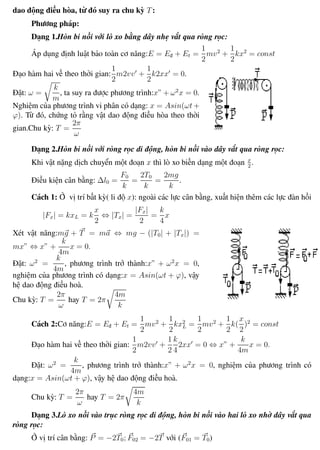 Phương pháp giải toán Vật Lý 12 Trường THPT - Phong Điền
dao động điều hòa, từ đó suy ra chu kỳ T:
Phương pháp:
Dạng 1.Hòn bi nối với lò xo bằng dây nhẹ vắt qua ròng rọc:
Áp dụng định luật bảo toàn cơ năng:E = Eđ + Et =
1
2
mv2
+
1
2
kx2
= const
Đạo hàm hai vế theo thời gian:
1
2
m2vv +
1
2
k2xx = 0.
Đặt: ω =
k
m
, ta suy ra được phương trình:x” + ω2
x = 0.
Nghiệm của phương trình vi phân có dạng: x = Asin(ωt+
ϕ). Từ đó, chứng tỏ rằng vật dao động điều hòa theo thời
gian.Chu kỳ: T =
2π
ω
Dạng 2.Hòn bi nối với ròng rọc di động, hòn bi nối vào dây vắt qua ròng rọc:
Khi vật nặng dịch chuyển một đoạn x thì lò xo biến dạng một đoạn x
2
.
Điều kiện cân bằng: ∆l0 =
F0
k
=
2T0
k
=
2mg
k
.
Cách 1: Ở vị trí bất kỳ( li độ x): ngoài các lực cân bằng, xuất hiện thêm các lực đàn hồi
|Fx| = kxL = k
x
2
⇔ |Tx| =
|Fx|
2
=
k
4
x
Xét vật năng:mg + T = ma ⇔ mg − (|T0| + |Tx|) =
mx” ⇔ x” +
k
4m
x = 0.
Đặt: ω2
=
k
4m
, phương trình trở thành:x” + ω2
x = 0,
nghiệm của phương trình có dạng:x = Asin(ωt + ϕ), vậy
hệ dao động điều hoà.
Chu kỳ: T =
2π
ω
hay T = 2π
4m
k
Cách 2:Cơ năng:E = Eđ + Et =
1
2
mv2
+
1
2
kx2
L =
1
2
mv2
+
1
2
k(
x
2
)2
= const
Đạo hàm hai vế theo thời gian:
1
2
m2vv +
1
2
k
4
2xx = 0 ⇔ x” +
k
4m
x = 0.
Đặt: ω2
=
k
4m
, phương trình trở thành:x” + ω2
x = 0, nghiệm của phương trình có
dạng:x = Asin(ωt + ϕ), vậy hệ dao động điều hoà.
Chu kỳ: T =
2π
ω
hay T = 2π
4m
k
Dạng 3.Lò xo nối vào trục ròng rọc di động, hòn bi nối vào hai lò xo nhờ dây vắt qua
ròng rọc:
Ở vị trí cân bằng: P = −2T0; F02 = −2T với (F01 = T0)
Th.s Trần AnhTrung 19 Luyện thi đại học
 