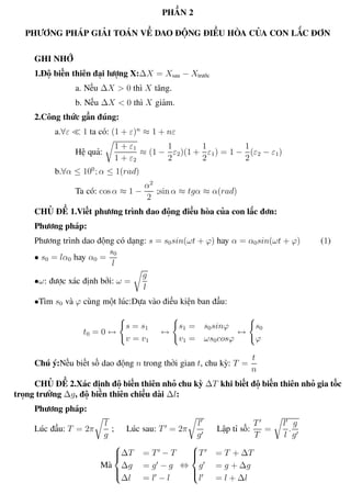 Phương pháp giải toán Vật Lý 12 Trường THPT - Phong Điền
PHẦN 2
PHƯƠNG PHÁP GIẢI TOÁN VỀ DAO ĐỘNG ĐIỀU HÒA CỦA CON LẮC ĐƠN
GHI NHỚ
1.Độ biến thiên đại lượng X:∆X = Xsau − Xtrước
a. Nếu ∆X > 0 thì X tăng.
b. Nếu ∆X < 0 thì X giảm.
2.Công thức gần đúng:
a.∀ε 1 ta có: (1 + ε)n
≈ 1 + nε
Hệ quả:
1 + ε1
1 + ε2
≈ (1 −
1
2
ε2)(1 +
1
2
ε1) = 1 −
1
2
(ε2 − ε1)
b.∀α ≤ 100
; α ≤ 1(rad)
Ta có: cos α ≈ 1 −
α2
2
;sin α ≈ tgα ≈ α(rad)
CHỦ ĐỀ 1.Viết phương trình dao động điều hòa của con lắc đơn:
Phương pháp:
Phương trình dao động có dạng: s = s0sin(ωt + ϕ) hay α = α0sin(ωt + ϕ) (1)
• s0 = lα0 hay α0 =
s0
l
•ω: được xác định bởi: ω =
g
l
•Tìm s0 và ϕ cùng một lúc:Dựa vào điều kiện ban đầu:
t0 = 0 ↔
s = s1
v = v1
↔
s1 = s0sinϕ
v1 = ωs0cosϕ
↔
s0
ϕ
Chú ý:Nếu biết số dao động n trong thời gian t, chu kỳ: T =
t
n
CHỦ ĐỀ 2.Xác định độ biến thiên nhỏ chu kỳ ∆T khi biết độ biến thiên nhỏ gia tốc
trọng trường ∆g, độ biến thiên chiều dài ∆l:
Phương pháp:
Lúc đầu: T = 2π
l
g
; Lúc sau: T = 2π
l
g
Lập tỉ số:
T
T
=
l
l
.
g
g
Mà



∆T = T − T
∆g = g − g
∆l = l − l
⇔



T = T + ∆T
g = g + ∆g
l = l + ∆l
Th.s Trần AnhTrung 22 Luyện thi đại học
 