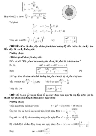 Phương pháp giải toán Vật Lý 12 Trường THPT - Phong Điền



g = G
M
R2
gh = G
Mh
(R − h)2
Thay vào (2) ta được:
Th
T
=
(R − h)2
R2
M
Mh
Ta lại có: 


M = V.D =
4
3
πR3
.D
Mh = Vh.D =
4
3
π(R − h)3
.D
Thay vào ta được:
Th
T
=
R
R − h
1
2
Hay:
∆T
T
=
1
2
h
R
CHỦ ĐỀ 4.Con lắc đơn chịu nhiều yếu tố ảnh hưởng độ biến thiên của chu kỳ: tìm
điều kiện để chu kỳ không đổi:
Phương pháp:
1.Điều kiện để chu kỳ không đổi:
Điều kiện là:"Các yếu tố ảnh hưởng lên chu kỳ là phải bù trừ lẫn nhau"
Do đó: ∆T1 + ∆T2 + ∆T3 + · · · = 0
Hay:
∆T1
T
+
∆T2
T
+
∆T3
T
+ · · · = 0 (*)
2.Ví dụ: Con lắc đơn chịu ảnh hưởng bởi yếu tố nhiệt độ và yếu tố độ cao:
Yếu tố nhiệt độ:
∆T1
T
=
1
2
α∆t; Yếu tố độ cao:
∆T2
T
=
h
R
Thay vào (*):
1
2
α∆t +
h
R
= 0
CHỦ ĐỀ 5.Con lắc trong đồng hồ gõ giây được xem như là con lắc đơn: tìm độ
nhanh hay chậm của đồng hồ trong một ngày đêm:
Phương pháp:
Thời gian trong một ngày đêm: t = 24h
= 24.3600s = 86400(s)
Ứng với chu kỳ T1: số dao động trong một ngày đêm: n =
t
T1
=
86400
T1
.
Ứng với chu kỳ T2: số dao động trong một ngày đêm: n =
t
T2
=
86400
T2
.
Độ chênh lệch số dao động trong một ngày đêm: ∆n = |n − n| = 86400
1
T1
−
1
T2
Hay: ∆n = 86400
|∆T|
T2.T1
Th.s Trần AnhTrung 24 Luyện thi đại học
 