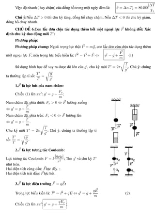 Phương pháp giải toán Vật Lý 12 Trường THPT - Phong Điền
Vậy: độ nhanh ( hay chậm) của đồng hồ trong một ngày đêm là: θ = ∆n.T2 = 86400
|∆T|
T1
Chú ý:Nếu ∆T > 0 thì chu kỳ tăng, đồng hồ chạy chậm; Nếu ∆T < 0 thì chu kỳ giảm,
đồng hồ chạy nhanh.
CHỦ ĐỀ 6.Con lắc đơn chịu tác dụng thêm bởi một ngoại lực F không đổi: Xác
định chu kỳ dao động mới T :
Phương pháp:
Phương pháp chung: Ngoài trọng lực thật P = mg, con lắc đơn còn chịu tác dụng thêm
một ngoại lực F, nên trọng lực biểu kiến là: P = P + F ⇔ g = g +
F
m
(1)
Sử dụng hình học để suy ra được độ lớn của g , chu kỳ mới T = 2π
l
g
. Chú ý: chúng
ta thường lập tỉ số:
T
T
=
g
g
1.F là lực hút của nam châm:
Chiếu (1) lên xx : g = g +
Fx
m
;
Nam châm đặt phía dưới: Fx > 0 ⇔ F hướng xuống
⇔ g = g +
F
m
.
Nam châm đặt phía trên: Fx < 0 ⇔ F hướng lên
⇔ g = g −
F
m
.
Chu kỳ mới T = 2π
l
g
. Chú ý: chúng ta thường lập tỉ
số:
T
T
=
g
g
.
2.F là lực tương tác Coulomb:
Lực tương tác Coulomb: F = k
|q1q2|
r2
; Tìm g và chu kỳ T
như trên.
Hai điện tích cùng dấu: Flực đẩy. ;
Hai điện tích trái dấu: Flực hút.
3.F là lực điện trường F = qE:
Trọng lực biểu kiến là: P = P + qE ⇔ g = g +
qE
m
(2)
Chiếu (2) lên xx : g = g +
qEx
m
;
Th.s Trần AnhTrung 25 Luyện thi đại học
 