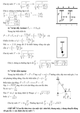 Phương pháp giải toán Vật Lý 12 Trường THPT - Phong Điền
Chu kỳ mới: T = 2π
l
g +
qEx
m
= 2π
l
g 1 +
qEx
mg
.
Chú ý: chúng ta thường lập tỉ số:
T
T
=
1
1 +
qEx
mg
= 1 +
qEx
mg
− 1
2
= 1 −
1
2
qEx
mg
hay
∆T
T
= −
1
2
qEx
mg
4.F là lực đẩy Acsimet FA = −V Dkkg:
Trọng lực biểu kiến là:
P = P + FA ⇔ g = g −
V Dkkg
m
= 1 −
V Dkk
m
g (3)
Chiếu (3) lên xx :g = 1 −
V Dkk
m
g;
Với: m = V.D, trong đó D là khối lượng riêng của qủa
cầu: g = 1 −
Dkk
D
g;
Chu kỳ mới: T = 2π
l
1 −
Dkk
D
g
.
Chú ý: chúng ta thường lập tỉ số:
T
T
=
1
1 −
Dkk
D
hay
∆T
T
=
1
2
Dkk
D
5.F là lực nằm ngang:
Trọng lực biểu kiến: P = P + F hay mg = mg + F hướng xiên, dây treo một góc β so
với phương thẳng đứng. Gia tốc biểu kiến: g = g +
F
m
.
Điều kiện cân bằng: P + T + F = 0 ⇔ P = −T.
Vậy β = PO P ứng với vị trí cân bằng của con lắc đơn.
Ta có: tgβ =
F
mg
Tìm T và g : áp dụng định lý Pitago: g = g2 + (F
m
)2
hoăc: g =
g
cos β
.
Chu kỳ mới: T = 2π
l
g
. Thường lập tỉ số:
T
T
=
g
g
=
√
cos β
CHỦ ĐỀ 7.Con lắc đơn treo vào một vật ( như ôtô, thang máy...) đang chuyển động
với gia tốc a: xác định chu kỳ mới T :
Th.s Trần AnhTrung 26 Luyện thi đại học
 