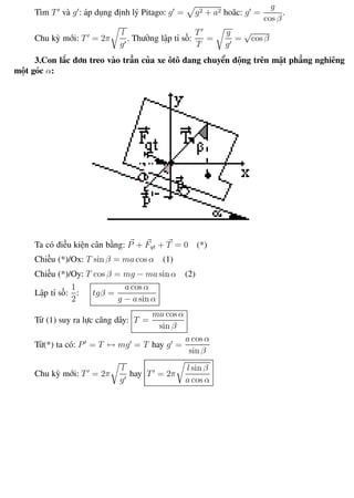Phương pháp giải toán Vật Lý 12 Trường THPT - Phong Điền
Tìm T và g : áp dụng định lý Pitago: g = g2 + a2 hoăc: g =
g
cos β
.
Chu kỳ mới: T = 2π
l
g
. Thường lập tỉ số:
T
T
=
g
g
=
√
cos β
3.Con lắc đơn treo vào trần của xe ôtô đang chuyển động trên mặt phẳng nghiêng
một góc α:
Ta có điều kiện cân bằng: P + Fqt + T = 0 (*)
Chiếu (*)/Ox: T sin β = ma cos α (1)
Chiếu (*)/Oy: T cos β = mg − ma sin α (2)
Lập tỉ số:
1
2
: tgβ =
a cos α
g − a sin α
Từ (1) suy ra lực căng dây: T =
ma cos α
sin β
Từ(*) ta có: P = T ↔ mg = T hay g =
a cos α
sin β
Chu kỳ mới: T = 2π
l
g
hay T = 2π
l sin β
a cos α
Th.s Trần AnhTrung 28 Luyện thi đại học
 