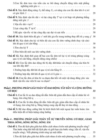 Phương pháp giải toán Vật Lý 12 Trường THPT - Phong Điền
3.Con lắc đơn treo vào trần của xe ôtô đang chuyển động trên mặt phẳng
nghiêng một góc α: . . . . . . . . . . . . . . . . . . . . . . . . . . . . 28
Chủ đề 8. Xác định động năng Eđ thế năng Et, cơ năng của con lắc đơn khi ở vị trí
có góc lệch β . . . . . . . . . . . . . . . . . . . . . . . . . . . . . . . . . . . 29
Chủ đề 9. Xác định vận tốc dài v và lực căng dây T tại vị trí hợp với phương thẳng
đứng một góc β . . . . . . . . . . . . . . . . . . . . . . . . . . . . . . . . . . 29
1.Vận tốc dài v tại C . . . . . . . . . . . . . . . . . . . . . . . . . . . . . . . 29
2.Lực căng dây T tại C . . . . . . . . . . . . . . . . . . . . . . . . . . . . . . 29
3.Hệ qủa: vận tốc và lực căng dây cực đại và cực tiểu . . . . . . . . . . . . . . 30
Chủ đề 10. Xác định biên độ góc α mới khi gia tốc trọng trường thay đổi từ g sang g 30
Chủ đề 11. Xác định chu kỳ và biên độ của con lắc đơn vướng đinh (hay vật cản)
khi đi qua vị trí cân bằng . . . . . . . . . . . . . . . . . . . . . . . . . . . . . 30
1.Tìm chu kỳ T . . . . . . . . . . . . . . . . . . . . . . . . . . . . . . . . . . 30
2.Tìm biên độ mới sau khi vướng đinh . . . . . . . . . . . . . . . . . . . . . . 31
Chủ đề 12. Xác định thời gian để hai con lắc đơn trở lại vị trí trùng phùng (cùng
qua vị trí cân bằng, chuyển động cùng chiều) . . . . . . . . . . . . . . . . . . 31
Chủ đề 13. Con lắc đơn dao động thì bị dây đứt:khảo sát chuyển động của hòn bi
sau khi dây đứt? . . . . . . . . . . . . . . . . . . . . . . . . . . . . . . . . . . 31
1.Trường hợp dây đứt khi đi qua vị trí cân bằng O . . . . . . . . . . . . . . . . 31
2.Trường hợp dây đứt khi đi qua vị trí có li giác α . . . . . . . . . . . . . . . . 32
Chủ đề 14. Con lắc đơn có hòn bi va chạm đàn hồi với một vật đang đứng yên: xác
định vận tốc của viên bi sau va chạm? . . . . . . . . . . . . . . . . . . . . . . 32
Phần3 . PHƯƠNG PHÁP GIẢI TOÁN VỀ DAO ĐỘNG TẮT DẦN VÀ CỘNG HƯỞNG
CƠ HỌC 33
Chủ đề 1. Con lắc lò xo dao động tắt dần: biên độ giảm dần theo cấp số nhân lùi vô
hạng, tìm công bội q . . . . . . . . . . . . . . . . . . . . . . . . . . . . . . . 33
Chủ đề 2. Con lắc lò đơn động tắt dần: biên độ góc giảm dần theo cấp số nhân lùi
vô hạng, tìm công bội q. Năng lượng cung cấp để duy trì dao động . . . . . . . 33
Chủ đề 3. Hệ dao động cưỡng bức bị kích thích bởi một ngoại lực tuần hoàn: tìm
điều kiện để có hiện tượng cộng hưởng . . . . . . . . . . . . . . . . . . . . . 34
Phần 4 . PHƯƠNG PHÁP GIẢI TOÁN VỀ SỰ TRUYỀN SÓNG CƠ HỌC, GIAO
THOA SÓNG, SÓNG DỪNG, SÓNG ÂM 35
Chủ đề 1. Tìm độ lệch pha giữa hai điểm cách nhau d trên một phương truyền sóng?
Tìm bước sóng khi biết độ lệch pha và giới hạn của bước sóng,( tần số, vận tốc
truyền sóng). Viết phương trình sóng tại một điểm . . . . . . . . . . . . . . . 35
1.Tìm độ lệch pha giữa hai điểm cách nhau d trên một phương truyền sóng . . 35
Th.s Trần AnhTrung 3 Luyện thi đại học
 