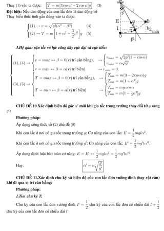 Phương pháp giải toán Vật Lý 12 Trường THPT - Phong Điền
Thay (1) vào ta được: T = m[3 cos β − 2 cos α]g (3)
Đặt biệt: Nếu dao động của con lắc đơn là dao động bé
Thay biểu thức tính gần đúng vào ta được:



(1) → v = gl(α2 − β2) (4)
(2) → T = m 1 + α2
−
3
2
β2
g (5)
3.Hệ qủa: vận tốc và lực căng dây cực đại và cực tiểu:



(1), (4) →



v = max ↔ β = 0(vị trí cân bằng), →
vmax = 2gl(1 − cos α)
vmax = α
√
gl
v = min ↔ β = α(vị trí biên) → vmin = 0,
(3), (5) →



T = max ↔ β = 0(vị trí cân bằng), →
Tmax = m(3 − 2 cos α)g
Tmax = m[1 + α2
]g
T = min ↔ β = α(vị trí biên) →
Tmin = mg cos α
Tmin = m[1 − 1
2
α2
]g
CHỦ ĐỀ 10.Xác định biên độ góc α mới khi gia tốc trọng trường thay đổi từ g sang
g :
Phương pháp:
Áp dụng công thức số (2) chủ đề (8)
Khi con lắc ở nơi có gia tốc trọng trường g: Cơ năng của con lắc: E =
1
2
mglα2
.
Khi con lắc ở nơi có gia tốc trọng trường g : Cơ năng của con lắc: E =
1
2
mg lα 2
.
Áp dụng định luật bảo toàn cơ năng: E = E ↔
1
2
mglα2
=
1
2
mg lα 2
Hay: α = α
g
g
CHỦ ĐỀ 11.Xác định chu kỳ và biên độ của con lắc đơn vướng đinh (hay vật cản)
khi đi qua vị trí cân bằng:
Phương pháp:
1.Tìm chu kỳ T:
Chu kỳ của con lắc đơn vướng đinh T =
1
2
chu kỳ của con lắc đơn có chiều dài l +
1
2
chu kỳ của con lắc đơn có chiều dài l
Th.s Trần AnhTrung 30 Luyện thi đại học
 