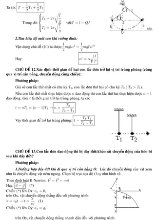 Phương pháp giải toán Vật Lý 12 Trường THPT - Phong Điền
Ta có: T =
1
2
T1 +
1
2
T2
Trong đó:



T1 = 2π
l
g
T2 = 2π
l
g
với:l = l − QI
2.Tìm biên độ mới sau khi vướng đinh:
Vận dụng chủ đề (10) ta được:
1
2
mglα2
=
1
2
mgl α 2
Hay: α = α
l
l
CHỦ ĐỀ 12.Xác định thời gian để hai con lắc đơn trở lại vị trí trùng phùng (cùng
qua vị trí cân bằng, chuyển động cùng chiều):
Phương pháp:
Giả sử con lắc thứ nhất có chu kỳ T1, con lắc đơn thứ hai có chu kỳ T2 ( T2 > T1).
Nếu con lắc thứ nhất thực hiện được n dao động thì con lắc thứ hai thực hiện được n − 1
dao động. Gọi t là thời gian trở lại trùng phùng, ta có:
t = nT1 = (n − 1)T2 → n =
T2
T2 − T1
Vậy thời gian để trở lại trùng phùng: t =
T1.T2
T2 − T1
CHỦ ĐỀ 13.Con lắc đơn dao động thì bị dây đứt:khảo sát chuyển động của hòn bi
sau khi dây đứt?
Phương pháp:
1.Trường hợp dây đứt khi đi qua vị trí cân bằng O: Lúc đó chuyển động của vật xem
như là chuyển động vật ném ngang. Chọn hệ trục tọa độ Oxy như hình vẽ.
Theo định luật II Newton: F = P = ma
Hay: a = g (*)
Chiếu (*) lên Ox: ax = 0,
trên Ox, vật chuyển động thẳng đều với phương trình:
x = v0t → t =
x
v0
(1)
Chiếu (*) lên Oy: ax = g,
trên Oy, vật chuyển động thẳng nhanh dần đều với phương trình:
Th.s Trần AnhTrung 31 Luyện thi đại học
 