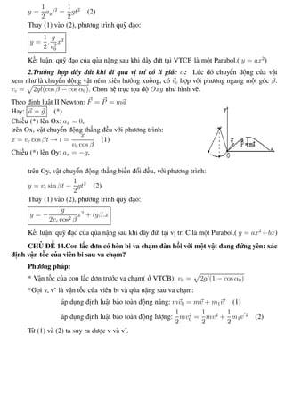 Phương pháp giải toán Vật Lý 12 Trường THPT - Phong Điền
y =
1
2
ayt2
=
1
2
gt2
(2)
Thay (1) vào (2), phương trình quỹ đạo:
y =
1
2
.
g
v2
0
x2
Kết luận: quỹ đạo của qủa nặng sau khi dây đứt tại VTCB là một Parabol.( y = ax2
)
2.Trường hợp dây đứt khi đi qua vị trí có li giác α: Lúc đó chuyển động của vật
xem như là chuyển động vật ném xiên hướng xuống, có vc hợp với phương ngang một góc β:
vc = 2gl(cos β − cos α0). Chọn hệ trục tọa độ Oxy như hình vẽ.
Theo định luật II Newton: F = P = ma
Hay: a = g (*)
Chiếu (*) lên Ox: ax = 0,
trên Ox, vật chuyển động thẳng đều với phương trình:
x = vc cos βt → t =
x
v0 cos β
(1)
Chiếu (*) lên Oy: ax = −g,
trên Oy, vật chuyển động thẳng biến đổi đều, với phương trình:
y = vc sin βt −
1
2
gt2
(2)
Thay (1) vào (2), phương trình quỹ đạo:
y = −
g
2vc cos2 β
x2
+ tgβ.x
Kết luận: quỹ đạo của qủa nặng sau khi dây đứt tại vị trí C là một Parabol.( y = ax2
+bx)
CHỦ ĐỀ 14.Con lắc đơn có hòn bi va chạm đàn hồi với một vật đang đứng yên: xác
định vận tốc của viên bi sau va chạm?
Phương pháp:
* Vận tốc của con lắc đơn trước va chạm( ở VTCB): v0 = 2gl(1 − cos α0)
*Gọi v, v’ là vận tốc của viên bi và qủa nặng sau va chạm:
áp dụng định luật bảo toàn động năng: mv0 = mv + m1v (1)
áp dụng định luật bảo toàn động lượng:
1
2
mv2
0 =
1
2
mv2
+
1
2
m1v 2
(2)
Từ (1) và (2) ta suy ra được v và v’.
Th.s Trần AnhTrung 32 Luyện thi đại học
 