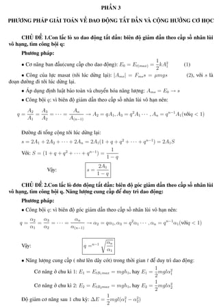 Phương pháp giải toán Vật Lý 12 Trường THPT - Phong Điền
PHẦN 3
PHƯƠNG PHÁP GIẢI TOÁN VỀ DAO ĐỘNG TẮT DẦN VÀ CỘNG HƯỞNG CƠ HỌC
CHỦ ĐỀ 1.Con lắc lò xo dao động tắt dần: biên độ giảm dần theo cấp số nhân lùi
vô hạng, tìm công bội q:
Phương pháp:
• Cơ năng ban đầu(cung cấp cho dao động): E0 = Et(max) =
1
2
kA2
1 (1)
• Công của lực masat (tới lúc dừng lại): |Ams| = Fmss = µmgs (2), với s là
đoạn đường đi tới lúc dừng lại.
• Áp dụng định luật bảo toàn và chuyển hóa năng lượng: Ams = E0 → s
• Công bội q: vì biên độ giảm dần theo cấp số nhân lùi vô hạn nên:
q =
A2
A1
=
A3
A2
= · · · =
An
A(n−1)
→ A2 = qA1, A3 = q2
A1 · · · , An = qn−1
A1(vớiq < 1)
Đường đi tổng cộng tới lúc dừng lại:
s = 2A1 + 2A2 + · · · + 2An = 2A1(1 + q + q2
+ · · · + qn−1
) = 2A1S
Với: S = (1 + q + q2
+ · · · + qn−1
) =
1
1 − q
Vậy: s =
2A1
1 − q
CHỦ ĐỀ 2.Con lắc lò đơn động tắt dần: biên độ góc giảm dần theo cấp số nhân lùi
vô hạng, tìm công bội q. Năng lượng cung cấp để duy trì dao động:
Phương pháp:
• Công bội q: vì biên độ góc giảm dần theo cấp số nhân lùi vô hạn nên:
q =
α2
α1
=
α3
α2
= · · · =
αn
α(n−1)
→ α2 = qα1, α3 = q2
α1 · · · , αn = qn−1
α1(vớiq < 1)
Vậy: q =n−1 αn
α1
• Năng lượng cung cấp ( như lên dây cót) trong thời gian t để duy trì dao động:
Cơ năng ở chu kì 1: E1 = EtB1max = mgh1, hay E1 =
1
2
mglα2
1
Cơ năng ở chu kì 2: E2 = EtB2max = mgh1, hay E2 =
1
2
mglα2
2
Độ giảm cơ năng sau 1 chu kỳ: ∆E =
1
2
mgl(α2
1 − α2
2)
Th.s Trần AnhTrung 33 Luyện thi đại học
 
