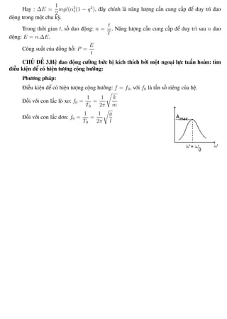Phương pháp giải toán Vật Lý 12 Trường THPT - Phong Điền
Hay : ∆E =
1
2
mgl(α2
1(1 − q2
), đây chính là năng lượng cần cung cấp để duy trì dao
động trong một chu kỳ.
Trong thời gian t, số dao động: n =
t
T
. Năng lượng cần cung cấp để duy trì sau n dao
động: E = n.∆E.
Công suất của đồng hồ: P =
E
t
CHỦ ĐỀ 3.Hệ dao động cưỡng bức bị kích thích bởi một ngoại lực tuần hoàn: tìm
điều kiện để có hiện tượng cộng hưởng:
Phương pháp:
Điều kiện để có hiện tượng cộng hưởng: f = f0, với f0 là tần số riêng của hệ.
Đối với con lắc lò xo: f0 =
1
T0
=
1
2π
k
m
Đối với con lắc đơn: f0 =
1
T0
=
1
2π
g
l
Th.s Trần AnhTrung 34 Luyện thi đại học
 