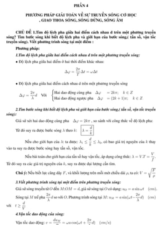 Phương pháp giải toán Vật Lý 12 Trường THPT - Phong Điền
PHẦN 4
PHƯƠNG PHÁP GIẢI TOÁN VỀ SỰ TRUYỀN SÓNG CƠ HỌC
, GIAO THOA SÓNG, SÓNG DỪNG, SÓNG ÂM
CHỦ ĐỀ 1.Tìm độ lệch pha giữa hai điểm cách nhau d trên một phương truyền
sóng? Tìm bước sóng khi biết độ lệch pha và giới hạn của bước sóng,( tần số, vận tốc
truyền sóng). Viết phương trình sóng tại một điểm :
Phương pháp:
1.Tìm độ lệch pha giữa hai điểm cách nhau d trên một phương truyền sóng:
• Độ lệch pha giữa hai điểm ở hai thời điểm khác nhau:
∆ϕ =
2π
T
∆t = ω∆t
• Độ lệch pha giữa hai điểm cách nhau d trên một phương truyền sóng
∆ϕ =
2π
λ
d Với
Hai dao động cùng pha ∆ϕ = 2kπ; k ∈ Z
Hai dao động ngược pha ∆ϕ = (2k + 1)π; k ∈ Z
2.Tìm bước sóng khi biết độ lệch pha và giới hạn của bước sóng,( tần số, vận tốc truyền
sóng):
Giả sử xét hai dao động cùng pha ∆ϕ = 2kπ , so sánh với công thức về độ lệch pha:
Từ đó suy ra được bước sóng λ theo k: λ =
d
k
Nếu cho giới hạn của λ: ta được: λ1 ≤
d
k
≤ λ2, có bao giá trị nguyên của k thay
vào ta suy ra được bước sóng hay tần số, vận tốc.
Nếu bài toán cho giới hạn của tần số hay vận tốc, áp dụng công thức: λ = V.T =
V
f
.
Từ đó suy ra các giá trị nguyên của k, suy ra được đại lượng cần tìm.
Chú ý: Nếu biết lực căng dây F, và khối lượng trên mỗi mét chiều dài ρ, ta có: V =
F
ρ
3.Viết phương trình sóng tại một điểm trên phương truyền sóng:
Giả sử sóng truyền từ O đến M:OM = d, giả sử sóng tại O có dạng: uO = a sin ωt (cm).
Sóng tại M trể pha
2π
λ
d so với O. Phương trình sóng tại M: uM = a sin(ωt−
2π
λ
d) (cm)
với t ≥
d
V
4.Vận tốc dao động của sóng:
Vận tốc dao động: v =
duM
dt
= ωa cos(ωt +
2π
λ
d) (cm/s)
Th.s Trần AnhTrung 35 Luyện thi đại học
 