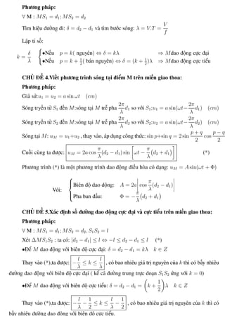 Phương pháp giải toán Vật Lý 12 Trường THPT - Phong Điền
Phương pháp:
∀ M : MS1 = d1; MS2 = d2
Tìm hiệu đường đi: δ = d2 − d1 và tìm bước sóng: λ = V.T =
V
f
Lập tỉ số:
k =
δ
λ
•Nếu p = k( nguyên) ⇔ δ = kλ ⇒ Mdao động cực đại
•Nếu p = k + 1
2
( bán nguyên) ⇔ δ = (k + 1
2
)λ ⇒ Mdao động cực tiểu
CHỦ ĐỀ 4.Viết phương trình sóng tại điểm M trên miền giao thoa:
Phương pháp:
Giả sử:u1 = u2 = a sin ωt (cm)
Sóng tryền từ S1 đến M:sóng tại M trễ pha
2π
λ
d1 so với S1:u1 = a sin(ωt−
2π
λ
d1) (cm)
Sóng tryền từ S2 đến M:sóng tại M trễ pha
2π
λ
d2 so với S2:u2 = a sin(ωt−
2π
λ
d2) (cm)
Sóng tại M: uM = u1+u2 , thay vào, áp dụng công thức: sin p+sin q = 2 sin
p + q
2
cos
p − q
2
Cuối cùng ta được: uM = 2a cos
π
λ
(d2 − d1) sin ωt −
π
λ
d2 + d1 (*)
Phương trình (*) là một phương trình dao động điều hòa có dạng: uM = A sin(ωt + Φ)
Với:



Biên độ dao dộng: A = 2a cos
π
λ
(d2 − d1)
Pha ban đầu: Φ = −
π
λ
d2 + d1
CHỦ ĐỀ 5.Xác định số đường dao động cực đại và cực tiểu trên miền giao thoa:
Phương pháp:
∀ M : MS1 = d1; MS2 = d2, S1S2 = l
Xét ∆MS1S2 : ta có: |d2 − d1| ≤ l ⇔ −l ≤ d2 − d1 ≤ l (*)
•Để M dao động với biên độ cực đại: δ = d2 − d1 = kλ k ∈ Z
Thay vào (*),ta được: −
l
λ
≤ k ≤
l
λ
, có bao nhiêu giá trị nguyên của k thì có bấy nhiêu
đường dao động với biên độ cực đại ( kể cả đường trung trực đoạn S1S2 ứng với k = 0)
•Để M dao động với biên độ cực tiểu: δ = d2 − d1 = k +
1
2
λ k ∈ Z
Thay vào (*),ta được: −
l
λ
−
1
2
≤ k ≤
l
λ
−
1
2
, có bao nhiêu giá trị nguyên của k thì có
bấy nhiêu đường dao động với biên độ cực tiểu.
Th.s Trần AnhTrung 37 Luyện thi đại học
 