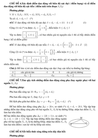 Phương pháp giải toán Vật Lý 12 Trường THPT - Phong Điền
CHỦ ĐỀ 6.Xác định điểm dao động với biên độ cực đại ( điểm bụng) và số điểm
dao động với biên độ cực tiểu ( điểm nút) trên đoạn S1S2:
Phương pháp:
∀ M ∈ S1S2 : MS1 = d1; MS2 = d2, S1S2 = l
Ta có: d1 + d2 = l (*)
•Để M dao động với biên độ cực đại: δ = d2 − d1 = kλ k ∈ Z (1)
Cộng (1) và (*) ta được: d2 =
l
2
+ k
λ
2
, điều kiện: 0 ≤ d2 ≤ l
Vậy ta đươc: −
l
λ
≤ k ≤
l
λ
, có bao nhiêu giá trị nguyên của k thì có bấy nhiêu điểm
bụng ( kể cả điểm giữa)
•Để M dao động với biên độ cực tiểu: δ = d2 − d1 = k +
1
2
λ k ∈ Z (2)
Cộng (2) và (*) ta được: d2 =
l
2
+ k +
1
2
λ
2
, điều kiện: 0 ≤ d2 ≤ l
Vậy ta được: −
l
λ
−
1
2
≤ k ≤
l
λ
−
1
2
, có bao nhiêu giá trị nguyên của k thì có bấy
nhiêu điểm nút.
Chú ý: Để tìm vị trí các điểm dao động cực đại ( hay cực tiểu) ta thường lập bảng:
k các giá trị âm -1 0 1 các giá trị dương
d2 d2i − λ
2
d20 d2i + λ
2
CHỦ ĐỀ 7.Tìm qũy tích những điểm dao động cùng pha (hay ngược pha) với hai
nguồn S1, S2:
Phương pháp:
Pha ban đầu sóng tại M: ΦM = −
π
λ
(d2 + d1)
Pha ban đầu sóng tại S1 (hay S2): ϕ = 0
Độ lệch pha giữa hai điểm: ∆ϕ = ϕ − ΦM =
π
λ
(d2 + d1) (*)
Để hai điểm dao động cùng pha ∆ϕ = 2kπ, so sánh (*): d2 + d1 = 2kλ. Vậy tập hợp
những điểm dao động cùng pha với hai nguồn S1, S2 là họ đường Ellip, nhận hai điểm S1, S2
làm hai tiêu điểm.
Để hai điểm dao động ngược pha ∆ϕ = (2k + 1)π, so sánh (*):
d2 + d1 = (2k + 1)λ. Vậy tập hợp những điểm dao động ngược
pha với hai nguồn S1, S2 là họ đường Ellip, nhận hai điểm S1, S2
làm hai tiêu điểm ( xen kẻ với họ Ellip nói trên).
CHỦ ĐỀ 8.Viết biểu thức sóng dừng trên dây đàn hồi:
Phương pháp:
Th.s Trần AnhTrung 38 Luyện thi đại học
 