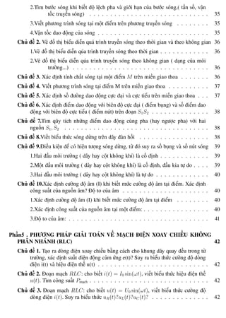 Phương pháp giải toán Vật Lý 12 Trường THPT - Phong Điền
2.Tìm bước sóng khi biết độ lệch pha và giới hạn của bước sóng,( tần số, vận
tốc truyền sóng) . . . . . . . . . . . . . . . . . . . . . . . . . . . . . 35
3.Viết phương trình sóng tại một điểm trên phương truyền sóng . . . . . . . . 35
4.Vận tốc dao động của sóng . . . . . . . . . . . . . . . . . . . . . . . . . . . 35
Chủ đề 2. Vẽ đồ thị biểu diễn quá trình truyền sóng theo thời gian và theo không gian 36
1.Vẽ đồ thị biểu diễn qúa trình truyền sóng theo thời gian . . . . . . . . . . . . 36
2.Vẽ đồ thị biểu diễn qúa trình truyền sóng theo không gian ( dạng của môi
trường...) . . . . . . . . . . . . . . . . . . . . . . . . . . . . . . . . . 36
Chủ đề 3. Xác định tính chất sóng tại một điểm M trên miền giao thoa . . . . . . . 36
Chủ đề 4. Viết phương trình sóng tại điểm M trên miền giao thoa . . . . . . . . . . 37
Chủ đề 5. Xác định số đường dao động cực đại và cực tiểu trên miền giao thoa . . . 37
Chủ đề 6. Xác định điểm dao động với biên độ cực đại ( điểm bụng) và số điểm dao
động với biên độ cực tiểu ( điểm nút) trên đoạn S1S2 . . . . . . . . . . . . . . 38
Chủ đề 7.Tìm qũy tích những điểm dao động cùng pha (hay ngược pha) với hai
nguồn S1, S2 . . . . . . . . . . . . . . . . . . . . . . . . . . . . . . . . . . . 38
Chủ đề 8.Viết biểu thức sóng dừng trên dây đàn hồi . . . . . . . . . . . . . . . . . 38
Chủ đề 9.Điều kiện để có hiện tượng sóng dừng, từ đó suy ra số bụng và số nút sóng 39
1.Hai đầu môi trường ( dây hay cột không khí) là cố định . . . . . . . . . . . . 39
2.Một đầu môi trường ( dây hay cột không khí) là cố định, đầu kia tự do . . . . 39
3.Hai đầu môi trường ( dây hay cột không khí) là tự do . . . . . . . . . . . . . 40
Chủ đề 10.Xác định cường độ âm (I) khi biết mức cường độ âm tại điểm. Xác định
công suất của nguồn âm? Độ to của âm . . . . . . . . . . . . . . . . . . . . . 40
1.Xác định cường độ âm (I) khi biết mức cường độ âm tại điểm . . . . . . . . 40
2.Xác định công suất của nguồn âm tại một điểm: . . . . . . . . . . . . . . . . 40
3.Độ to của âm: . . . . . . . . . . . . . . . . . . . . . . . . . . . . . . . . . . 41
Phần5 . PHƯƠNG PHÁP GIẢI TOÁN VỀ MẠCH ĐIỆN XOAY CHIỀU KHÔNG
PHÂN NHÁNH (RLC) 42
Chủ đề 1. Tạo ra dòng điện xoay chiều bằng cách cho khung dây quay đều trong từ
trường, xác định suất điện động cảm ứng e(t)? Suy ra biểu thức cường độ dòng
điện i(t) và hiệu điện thế u(t) . . . . . . . . . . . . . . . . . . . . . . . . . . . 42
Chủ đề 2. Đoạn mạch RLC: cho biết i(t) = I0 sin(ωt), viết biểu thức hiệu điện thế
u(t). Tìm công suất Pmạch . . . . . . . . . . . . . . . . . . . . . . . . . . . . . 42
Chủ đề 3. Đoạn mạch RLC: cho biết u(t) = U0 sin(ωt), viết biểu thức cường độ
dòng điện i(t). Suy ra biểu thức uR(t)?uL(t)?uC(t)? . . . . . . . . . . . . . . 42
Th.s Trần AnhTrung 4 Luyện thi đại học
 
