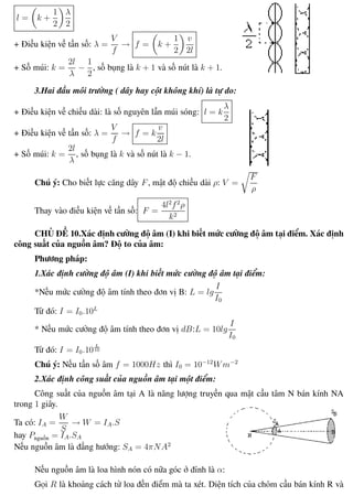 Phương pháp giải toán Vật Lý 12 Trường THPT - Phong Điền
l = k +
1
2
λ
2
+ Điều kiện về tần số: λ =
V
f
→ f = k +
1
2
v
2l
+ Số múi: k =
2l
λ
−
1
2
, số bụng là k + 1 và số nút là k + 1.
3.Hai đầu môi trường ( dây hay cột không khí) là tự do:
+ Điều kiện về chiều dài: là số nguyên lần múi sóng: l = k
λ
2
+ Điều kiện về tần số: λ =
V
f
→ f = k
v
2l
+ Số múi: k =
2l
λ
, số bụng là k và số nút là k − 1.
Chú ý: Cho biết lực căng dây F, mật độ chiều dài ρ: V =
F
ρ
Thay vào điều kiện về tần số: F =
4l2
f2
ρ
k2
CHỦ ĐỀ 10.Xác định cường độ âm (I) khi biết mức cường độ âm tại điểm. Xác định
công suất của nguồn âm? Độ to của âm:
Phương pháp:
1.Xác định cường độ âm (I) khi biết mức cường độ âm tại điểm:
*Nếu mức cường độ âm tính theo đơn vị B: L = lg
I
I0
Từ đó: I = I0.10L
* Nếu mức cường độ âm tính theo đơn vị dB:L = 10lg
I
I0
Từ đó: I = I0.10
L
10
Chú ý: Nếu tần số âm f = 1000Hz thì I0 = 10−12
Wm−2
2.Xác định công suất của nguồn âm tại một điểm:
Công suất của nguồn âm tại A là năng lượng truyền qua mặt cầu tâm N bán kính NA
trong 1 giây.
Ta có: IA =
W
S
→ W = IA.S
hay Pnguồn = IA.SA
Nếu nguồn âm là đẳng hướng: SA = 4πNA2
Nếu nguồn âm là loa hình nón có nữa góc ở đỉnh là α:
Gọi R là khoảng cách từ loa đến điểm mà ta xét. Diện tích của chỏm cầu bán kính R và
Th.s Trần AnhTrung 40 Luyện thi đại học
 