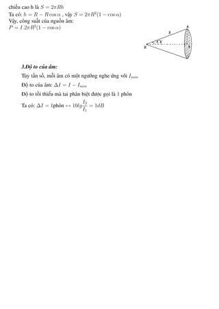 Phương pháp giải toán Vật Lý 12 Trường THPT - Phong Điền
chiều cao h là S = 2πRh
Ta có: h = R − R cos α , vậy S = 2πR2
(1 − cos α)
Vậy, công suất của nguồn âm:
P = I.2πR2
(1 − cos α)
3.Độ to của âm:
Tùy tần số, mỗi âm có một ngưỡng nghe ứng với Imin
Độ to của âm: ∆I = I − Imin
Độ to tối thiểu mà tai phân biệt được gọi là 1 phôn
Ta có: ∆I = 1phôn ↔ 10lg
I2
I1
= 1dB
Th.s Trần AnhTrung 41 Luyện thi đại học
 