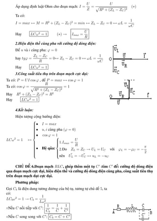 Phương pháp giải toán Vật Lý 12 Trường THPT - Phong Điền
Áp dụng định luật Ohm cho đoạn mạch: I =
U
Z
=
U
R2 + (ZL − ZC )2
(∗)
Ta có:
I = max ↔ M = R2
+ (ZL − ZC )2
= min ↔ ZL − ZC = 0 ↔ ωL =
1
ωC
Hay LCω2
= 1 (∗) → Imax =
U
R
2.Hiệu điện thế cùng pha với cường độ dòng điện:
Để u và i cùng pha: ϕ = 0
hay tgϕ =
ZL − ZC
R
= 0↔ ZL − ZC = 0 ↔ ωL =
1
ωC
Hay LCω2
= 1
3.Công suất tiêu thụ trên đoạn mạch cực đại:
Ta có: P = UI cos ϕ , để P = max ↔ cos ϕ = 1
Ta có: cos ϕ =
R
R2 + (ZL − ZC )2
= 1
Hay R2
+ (ZL − ZC )2
= R2
Hay LCω2
= 1
4.Kết luận:
Hiện tượng cộng hưởng điện:
LCω2
= 1 ↔



• I = max
• u, i cùng pha (ϕ = 0)
• cos ϕ = 1
• Hệ qủa:



1.Imax =
U
R
2.Do ZL = ZC → UL = UC với ϕL = −ϕC = −
π
2
nên UL = −UC ↔ uL = −uC
CHỦ ĐỀ 6.Đoạn mạch RLC, ghép thêm một tụ C :tìm C để: cường độ dòng điện
qua đoạn mạch cực đại, hiệu điện thế và cường độ dòng điện cùng pha, công suất tiêu thụ
trên đoạn mạch đạt cực đại.
Phương pháp:
Gọi Cb là điện dung tương đương của bộ tụ, tương tự chủ đề 5, ta
có:
LCbω2
= 1 → Cb =
1
Lω2
◦Nếu C nối tiếp với C :
1
Cb
=
1
C
+
1
C
◦Nếu C song song với C : Cb = C + C
Th.s Trần AnhTrung 44 Luyện thi đại học
 