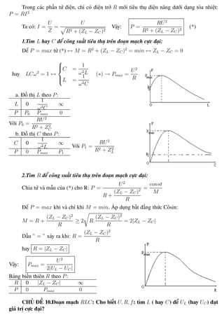 Phương pháp giải toán Vật Lý 12 Trường THPT - Phong Điền
Trong các phần tử điện, chỉ có điện trở R mới tiêu thụ điện năng dưới dạng tỏa nhiệt:
P = RI2
Ta có: I =
U
Z
=
U
R2 + (ZL − ZC )2
Vậy: P =
RU2
R2 + (ZL − ZC )2
(*)
1.Tìm L hay C để công suất tiêu thụ trên đoạn mạch cực đại:
Dể P = max từ (*) ↔ M = R2
+ (ZL − ZC )2
= min ↔ ZL − ZC = 0
hay LCω2
= 1 ↔



C =
1
ω2L
L =
1
ω2C
(∗) → Pmax =
U2
R
a. Đồ thị L theo P:
L 0
1
ω2C
∞
P P0 Pmax 0
Với P0 =
RU2
R2 + Z2
C
b. Đồ thị C theo P:
C 0
1
ω2L
∞
P 0 Pmax P1
Với P1 =
RU2
R2 + Z2
L
2.Tìm R để công suất tiêu thụ trên đoạn mạch cực đại:
Chia tử và mẫu của (*) cho R: P =
U2
R +
(ZL − ZC )2
R
=
const
M
Để P = max khi và chỉ khi M = min. Áp dụng bất đẳng thức Côsin:
M = R +
(ZL − ZC )2
R
≥ 2 R.
(ZL − ZC )2
R
= 2|ZL − ZC|
Dấu ” = ” xảy ra khi: R =
(ZL − ZC )2
R
hay R = |ZL − ZC |
Vậy: Pmax =
U2
2|UL − UC |
Bảng biến thiên R theo P:
R 0 |ZL − ZC | ∞
P 0 Pmax 0
CHỦ ĐỀ 10.Đoạn mạch RLC: Cho biết U, R, f: tìm L ( hay C) để UL (hay UC ) đạt
giá trị cực đại?
Th.s Trần AnhTrung 46 Luyện thi đại học
 