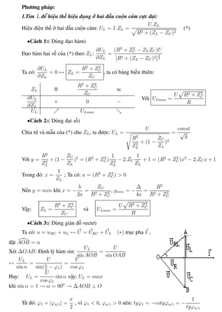Phương pháp giải toán Vật Lý 12 Trường THPT - Phong Điền
Phương pháp:
1.Tìm L để hiệu thế hiệu dụng ở hai đầu cuộn cảm cực đại:
Hiệu điện thế ở hai đầu cuộn cảm: UL = I.ZL =
U.ZL
R2 + (ZL − ZC )2
(*)
•Cách 1:( Dùng đạo hàm)
Đạo hàm hai vế của (*) theo ZL:
∂UL
∂ZL
=
(R2
+ Z2
C − ZLZC )U
[R2 + (ZL − ZC )2]
3
2
Ta có:
∂UL
∂ZL
= 0 ↔ ZL =
R2
+ Z2
C
ZC
, ta có bảng biến thiên:
ZL 0
R2
+ Z2
C
ZC
∞
∂UL
∂ZL
+ 0 −
UL ULmax
Với ULmax =
U R2 + Z2
C
R
•Cách 2:( Dùng đại số)
Chia tử và mẫu của (*) cho ZL, ta được: UL =
U
R2
Z2
L
+ (1 −
ZC
ZL
)2
=
const
√
y
Với y =
R2
Z2
L
+ (1 −
ZC
ZL
)2
= (R2
+ Z2
C )
1
Z2
L
− 2.ZC
1
ZL
+ 1 = (R2
+ Z2
C )x2
− 2.ZC x + 1
Trong đó: x =
1
ZL
; Ta có: a = (R2
+ Z2
C ) > 0
Nên y = min khi x = −
b
2a
=
ZC
R2 + Z2
C
, ymin = −
∆
4a
=
R2
R2 + Z2
C
Vậy: ZL =
R2
+ Z2
C
ZC
và ULmax =
U R2 + Z2
C
R
•Cách 3:( Dùng giản đồ vectơ)
Ta có: u = uRC + uL ↔ U = URC + UL (∗) trục pha I ,
đặt AOB = α
Xét ∆OAB: Định lý hàm sin:
UL
sin AOB
=
U
sin OAB
↔
UL
sin α
=
U
sin(π
2
− ϕ1)
=
U
cos ϕ1
Hay: UL =
U
cos ϕ1
sin α vậy: UL = max
khi sin α = 1 → α = 900
→ ∆AOB ⊥ O
Từ đó: ϕ1 + |ϕu/i| =
π
2
, vì ϕ1 < 0, ϕu/i > 0 nên: tgϕ1 = −cotgϕu/i = −
1
tgϕu/i
Th.s Trần AnhTrung 47 Luyện thi đại học
 