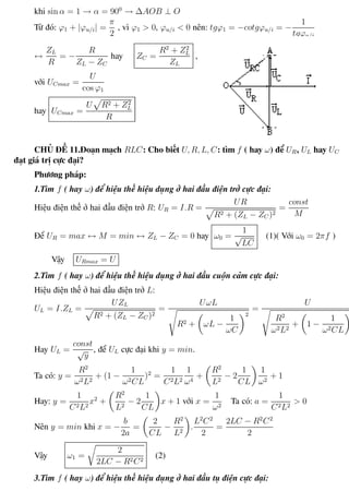 Phương pháp giải toán Vật Lý 12 Trường THPT - Phong Điền
khi sin α = 1 → α = 900
→ ∆AOB ⊥ O
Từ đó: ϕ1 + |ϕu/i| =
π
2
, vì ϕ1 > 0, ϕu/i < 0 nên: tgϕ1 = −cotgϕu/i = −
1
tgϕu/i
↔
ZL
R
= −
R
ZL − ZC
hay ZC =
R2
+ Z2
L
ZL
,
với UCmax =
U
cos ϕ1
hay UCmax =
U R2 + Z2
L
R
CHỦ ĐỀ 11.Đoạn mạch RLC: Cho biết U, R, L, C: tìm f ( hay ω) để UR, UL hay UC
đạt giá trị cực đại?
Phương pháp:
1.Tìm f ( hay ω) để hiệu thế hiệu dụng ở hai đầu điện trở cực đại:
Hiệu điện thế ở hai đầu điện trở R: UR = I.R =
UR
R2 + (ZL − ZC )2
=
const
M
Để UR = max ↔ M = min ↔ ZL − ZC = 0 hay ω0 =
1
√
LC
(1)( Với ω0 = 2πf )
Vậy URmax = U
2.Tìm f ( hay ω) để hiệu thế hiệu dụng ở hai đầu cuộn cảm cực đại:
Hiệu điện thế ở hai đầu điện trở L:
UL = I.ZL =
UZL
R2 + (ZL − ZC )2
=
UωL
R2 + ωL −
1
ωC
2
=
U
R2
ω2L2
+ 1 −
1
ω2CL
2
Hay UL =
const
√
y
, để UL cực đại khi y = min.
Ta có: y =
R2
ω2L2
+ (1 −
1
ω2CL
)2
=
1
C2L2
1
ω4
+
R2
L2
− 2
1
CL
1
ω2
+ 1
Hay: y =
1
C2L2
x2
+
R2
L2
− 2
1
CL
x + 1 với x =
1
ω2
Ta có: a =
1
C2L2
> 0
Nên y = min khi x = −
b
2a
=
2
CL
−
R2
L2
.
L2
C2
2
=
2LC − R2
C2
2
Vậy ω1 =
2
2LC − R2C2
(2)
3.Tìm f ( hay ω) để hiệu thế hiệu dụng ở hai đầu tụ điện cực đại:
Th.s Trần AnhTrung 49 Luyện thi đại học
 