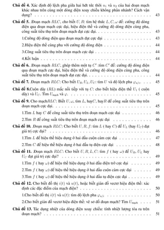 Phương pháp giải toán Vật Lý 12 Trường THPT - Phong Điền
Chủ đề 4. Xác định độ lệch pha giữa hai hđt tức thời u1 và u2 của hai đoạn mạch
khác nhau trên cùng một dòng điện xoay chiều không phân nhánh? Cách vận
dụng? . . . . . . . . . . . . . . . . . . . . . . . . . . . . . . . . . . . . . . . 43
Chủ đề 5. .Đoạn mạch RLC, cho biết U, R: tìm hệ thức L, C, ω để: cường độ dòng
điện qua đoạn mạch cực đại, hiệu điện thế và cường độ dòng điện cùng pha,
công suất tiêu thụ trên đoạn mạch đạt cực đại. . . . . . . . . . . . . . . . . . . 43
1.Cường độ dòng điện qua đoạn mạch đạt cực đại . . . . . . . . . . . . . . . . 43
2.Hiệu điện thế cùng pha với cường độ dòng điện . . . . . . . . . . . . . . . . 44
3.Công suất tiêu thụ trên đoạn mạch cực đại . . . . . . . . . . . . . . . . . . . 44
4.Kết luận . . . . . . . . . . . . . . . . . . . . . . . . . . . . . . . . . . . . . 44
Chủ đề 6. .Đoạn mạch RLC, ghép thêm một tụ C :tìm C để: cường độ dòng điện
qua đoạn mạch cực đại, hiệu điện thế và cường độ dòng điện cùng pha, công
suất tiêu thụ trên đoạn mạch đạt cực đại. . . . . . . . . . . . . . . . . . . . . . 44
Chủ đề 7. .Đoạn mạch RLC: Cho biết UR, UL, UC: tìm U và độ lệch pha ϕu/i. . . . 45
Chủ đề 8.Cuộn dây (RL) mắc nối tiếp với tụ C: cho biết hiệu điện thế U1 ( cuộn
dây) và UC . Tìm Umạch và ϕ. . . . . . . . . . . . . . . . . . . . . . . . . . . . 45
Chủ đề 9. Cho mạchRLC: Biết U, ω, tìm L, hayC, hayR để công suất tiêu thụ trên
đoạn mạch cực đại. . . . . . . . . . . . . . . . . . . . . . . . . . . . . . . . . 45
1.Tìm L hay C để công suất tiêu thụ trên đoạn mạch cực đại . . . . . . . . . . 46
2.Tìm R để công suất tiêu thụ trên đoạn mạch cực đại . . . . . . . . . . . . . 46
Chủ đề 10. .Đoạn mạch RLC: Cho biết U, R, f: tìm L ( hay C) để UL (hay UC ) đạt
giá trị cực đại? . . . . . . . . . . . . . . . . . . . . . . . . . . . . . . . . . . 46
1.Tìm L để hiệu thế hiệu dụng ở hai đầu cuộn cảm cực đại . . . . . . . . . . . 47
2.Tìm C để hiệu thế hiệu dụng ở hai đầu tụ điện cực đại . . . . . . . . . . . . 48
Chủ đề 11. .Đoạn mạch RLC: Cho biết U, R, L, C: tìm f ( hay ω) để UR, UL hay
UC đạt giá trị cực đại? . . . . . . . . . . . . . . . . . . . . . . . . . . . . . . 49
1.Tìm f ( hay ω) để hiệu thế hiệu dụng ở hai đầu điện trở cực đại . . . . . . . 49
2.Tìm f ( hay ω) để hiệu thế hiệu dụng ở hai đầu cuộn cảm cực đại . . . . . . 49
3.Tìm f ( hay ω) để hiệu thế hiệu dụng ở hai đầu tụ điện cực đại . . . . . . . . 49
Chủ đề 12. Cho biết đồ thị i(t) và u(t), hoặc biết giản đồ vectơ hiệu điện thế: xác
định các đặc điểm của mạch điện? . . . . . . . . . . . . . . . . . . . . . . . . 50
1.Cho biết đồ thị i(t) và u(t): tìm độ lệch pha ϕu/i . . . . . . . . . . . . . . . 50
2.Cho biết giản đồ vectơ hiệu điện thế: vẽ sơ đồ đoạn mạch? Tìm Umạch . . . . 51
Chủ đề 13. Tác dụng nhiệt của dòng điện xoay chiều: tính nhiệt lượng tỏa ra trên
đoạn mạch? . . . . . . . . . . . . . . . . . . . . . . . . . . . . . . . . . . . . 51
Th.s Trần AnhTrung 5 Luyện thi đại học
 