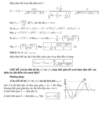 Phương pháp giải toán Vật Lý 12 Trường THPT - Phong Điền
Hiệu điện thế ở hai đầu điện trở C:
UC = I.ZC =
UZC
R2 + (ZL − ZC )2
=
U
1
ωC
R2 + ωL −
1
ωC
2
=
U
R2C2ω2 + (LCω − 1)2
Hay UL =
const
√
y
, để UL cực đại khi y = min.
Ta có: y = R2
C2
ω2
+ (LCω − 1)2
= C2
L2
ω4
+ (R2
C2
− 2CL)ω2
+ 1
Hay: y = C2
L2
x2
+ (R2
L2
− 2CL)x + 1 với x = ω2
Ta có: a = C2
L2
> 0 Nên y = min khi x = −
b
2a
=
2CL − R2
C2
2C2L2
Vậy ω2
=
2CL − R2
C2
2C2L2
Hay: ω2 =
1
LC
.
2CL − R2
C2
2
(3)
Chú ý: Ta có: ω2
0 = ω1.ω2
Hiệu điện thế cực đại ở hai đầu cuộn cảm và tụ điện đều có dạng
UCmax = ULmax =
2L
R
U
√
4LC − R2C2
CHỦ ĐỀ 12.Cho biết đồ thị i(t) và u(t), hoặc biết giản đồ vectơ hiệu điện thế: xác
định các đặt điểm của mạch điện?
Phương pháp:
1.Cho biết đồ thị i(t) và u(t): tìm độ lệch pha ϕu/i:
Gọi θ là độ lệch pha về thời gian giữa u và i ( Đo bằng
khoảng thời gian giữa hai cực đại liên tiếp của u và i)
• Lệch thời gian T ↔ lệch pha 2π
• Lệch thời gian θ ↔ lệch pha ϕu/i Vậy: ϕu/i = 2π
θ
T
Th.s Trần AnhTrung 50 Luyện thi đại học
 
