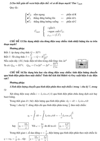 Phương pháp giải toán Vật Lý 12 Trường THPT - Phong Điền
2.Cho biết giản đồ vectơ hiệu điện thế: vẽ sơ đồ đoạn mạch? Tìm Umạch
Quy tắc:



•UR nằm ngang ↔ phần tử R
•UL thẳng đứng hướng lên ↔ phần tử L
•UC thẳng đứng hướng xuống ↔ phần tử C
Umạch



+gốcO;
+ngọn: cuối UR;
ϕu/i = (I, U)
CHỦ ĐỀ 13.Tác dụng nhiệt của dòng điện xoay chiều: tính nhiệt lượng tỏa ra trên
đoạn mạch?
Phương pháp:
Biết I: áp dụng công thức Q = RI2
t
Biết U: Từ công thức I =
U
Z
→ Q = R
U2
Z2
t
Nếu cuộn dây (RL) hoặc điện trở dìm trong chất lỏng: tìm ∆t0
Ta có: Qtỏa = RI2
t; Qthu = Cm∆t0
→ ∆t0
=
RI2
t
Cm
CHỦ ĐỀ 14.Tác dụng hóa học của dòng điện xoay chiều: tính điện lượng chuyển
qua bình điện phân theo một chiều? Tính thể tích khí Hiđrô và Oxy xuất hiện ở các điện
cực?
Phương pháp:
1.Tính điện lượng chuyển qua bình điện phân theo một chiều ( trong 1 chu kỳ T, trong
t):
Xét dòng điện xoay chiều i = I0 sin ωt(A) qua bình điện phân chứa dung dịch axit hay
bazơ loãng.
Trong thời gian dt ( bé): điện lượng qua bình điện phân: dq = idt = I0 sin ωtdt
Trong 1 chu kỳ T: dòng điện chỉ qua bình điện phân trong T
2
theo một chiều:
q1 =
T
2
0
idt =
T
2
0
I0 sin ωtdt = −
1
ω
I0 cos ωt
T
2
0
hay q1 =
2I0
ω
Với ω =
2π
T
do đó ta có: q1 =
I0T
π
Trong thời gian t, số dao động n =
t
T
, điện lượng qua bình điện phân theo một chiều là:
q = nq1 =
t
T
.q1 , vậy: q =
2I0
ω
t
T
=
I0t
π
Th.s Trần AnhTrung 51 Luyện thi đại học
 