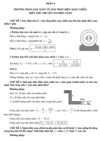 Phương pháp giải toán Vật Lý 12 Trường THPT - Phong Điền
PHẦN 6
PHƯƠNG PHÁP GIẢI TOÁN VỀ MÁY PHÁT ĐIỆN XOAY CHIỀU,
BIẾN THẾ, TRUYỀN TẢI ĐIỆN NĂNG
CHỦ ĐỀ 1.Xác định tần số f của dòng điện xoay chiều tạo bởi máy phát điện xoay
chiều 1 pha
Phương pháp:
1.Trường hợp roto của mpđ có p cặp cực, tần số vòng là n:
Nếu n tính bằng ( vòng/s) thì: f = np
Nếu n tính bằng ( vòng/phút) thì: f =
n
60
p
Chú ý: Số cặp cực: p =
số cực ( bắc+ nam)
2
2.Trường hợp biết suất điện động xoay chiều ( E hay Eo):
Áp dụng: Eo = NBSω với ω = 2πf , nên: f =
Eo
2πNBS
=
E
√
2
2πNBS
Chú ý:
Nếu có k cuộn dây ( với N1 vòng) thì N = kN1
Thông thường: máy có k cực ( bắc + nam) thì phần ứng có k cuộn dây mắc nối tiếp.
CHỦ ĐỀ 2. Nhà máy thủy điện: thác nước cao h, làm quay tuabin nước và roto của
mpđ. Tìm công suất P của máy phát điện?
Phương pháp:
Gọi: HT là hiệu suất của tuabin nước;
HM là hiệu suất của máy phát điện;
m là khối lượng nước của thác nước trong thời gian t.
Công suất của thác nước: Po =
Ao
t
=
mgh
t
= µgh; với µ =
m
t
là lưu lượng nước ( tính
theo khối lượng)
Công suất của tuabin nước: PT = HT Po
Công suất của máy phát điện: PM = HM PT = HM HT Po
CHỦ ĐỀ 3. Mạch điện xoay chiều ba pha mắc theo sơ đồ hình Υ: tìm cường độ dòng
trung hòa khi tải đối xứng? Tính hiệu điện thế Ud ( theo Up)? Tính Pt (các tải)
Phương pháp:
Th.s Trần AnhTrung 53 Luyện thi đại học
 