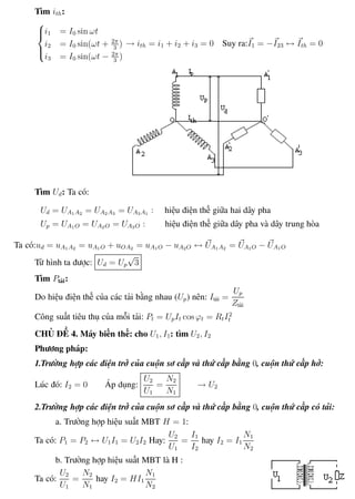 Phương pháp giải toán Vật Lý 12 Trường THPT - Phong Điền
Tìm ith:



i1 = I0 sin ωt
i2 = I0 sin(ωt + 2π
3
)
i3 = I0 sin(ωt − 2π
3
)
→ ith = i1 + i2 + i3 = 0 Suy ra:I1 = −I23 ↔ Ith = 0
Tìm Ud: Ta có:
Ud = UA1A2 = UA2A3 = UA3A1 : hiệu điện thế giữa hai dây pha
Up = UA1O = UA2O = UA3O : hiệu điện thế giữa dây pha và dây trung hòa
Ta có:ud = uA1A2 = uA1O + uOA2 = uA1O − uA2O ↔ UA1A2 = UA1O − UA1O
Từ hình ta được: Ud = Up
√
3
Tìm Ptải:
Do hiệu điện thế của các tải bằng nhau (Up) nên: Itải =
Up
Ztải
Công suất tiêu thụ của mỗi tải: Pt = UpIt cos ϕt = RtI2
t
CHỦ ĐỀ 4. Máy biến thế: cho U1, I1: tìm U2, I2
Phương pháp:
1.Trường hợp các điện trở của cuộn sơ cấp và thứ cấp bằng 0, cuộn thứ cấp hở:
Lúc đó: I2 = 0 Áp dụng:
U2
U1
=
N2
N1
→ U2
2.Trường hợp các điện trở của cuộn sơ cấp và thứ cấp bằng 0, cuộn thứ cấp có tải:
a. Trường hợp hiệu suất MBT H = 1:
Ta có: P1 = P2 ↔ U1I1 = U2I2 Hay:
U2
U1
=
I1
I2
hay I2 = I1
N1
N2
b. Trường hợp hiệu suất MBT là H :
Ta có:
U2
U1
=
N2
N1
hay I2 = HI1
N1
N2
Th.s Trần AnhTrung 54 Luyện thi đại học
 