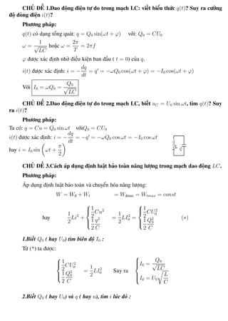 Phương pháp giải toán Vật Lý 12 Trường THPT - Phong Điền
CHỦ ĐỀ 1.Dao động điện tự do trong mạch LC: viết biểu thức q(t)? Suy ra cường
độ dòng điện i(t)?
Phương pháp:
q(t) có dạng tổng quát: q = Q0 sin(ωt + ϕ) với: Q0 = CU0
ω =
1
√
LC
hoặc ω =
2π
T
= 2πf
ϕ được xác định nhờ điều kiện ban đầu ( t = 0) của q.
i(t) được xác định: i = −
dq
dt
= q = −ωQ0 cos(ωt + ϕ) = −I0 cos(ωt + ϕ)
Với I0 = ωQ0 =
Q0
√
LC
CHỦ ĐỀ 2.Dao động điện tự do trong mạch LC, biết uC = U0 sin ωt, tìm q(t)? Suy
ra i(t)?
Phương pháp:
Ta có: q = Cu = Q0 sin ωt vớiQ0 = CU0
i(t) được xác định: i = −
dq
dt
= −q = −ωQ0 cos ωt = −I0 cos ωt
hay i = I0 sin ωt +
π
2
CHỦ ĐỀ 3.Cách áp dụng định luật bảo toàn năng lượng trong mạch dao động LC.
Phương pháp:
Áp dụng định luật bảo toàn và chuyển hóa năng lượng:
W = Wđ + Wt = Wđmax = Wtmax = const
hay
1
2
Li2
+



1
2
Cu2
1
2
q2
C
=
1
2
LI2
0 =



1
2
CU2
0
1
2
Q2
0
C
(∗)
1.Biết Q0 ( hay U0) tìm biên độ I0 :
Từ (*) ta được:



1
2
CU2
0
1
2
Q2
0
C
=
1
2
LI2
0 Suy ra



I0 =
Q0
√
LC
I0 = U0
L
C
2.Biết Q0 ( hay U0) và q ( hay u), tìm i lúc đó :
Th.s Trần AnhTrung 58 Luyện thi đại học
 
