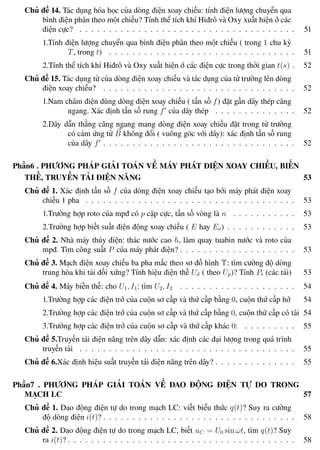 Phương pháp giải toán Vật Lý 12 Trường THPT - Phong Điền
Chủ đề 14. Tác dụng hóa học của dòng điện xoay chiều: tính điện lượng chuyển qua
bình điện phân theo một chiều? Tính thể tích khí Hiđrô và Oxy xuất hiện ở các
điện cực? . . . . . . . . . . . . . . . . . . . . . . . . . . . . . . . . . . . . . 51
1.Tính điện lượng chuyển qua bình điện phân theo một chiều ( trong 1 chu kỳ
T, trong t) . . . . . . . . . . . . . . . . . . . . . . . . . . . . . . . . 51
2.Tính thể tích khí Hiđrô và Oxy xuất hiện ở các điện cực trong thời gian t(s) . 52
Chủ đề 15. Tác dụng từ của dòng điện xoay chiều và tác dụng của từ trường lên dòng
điện xoay chiều? . . . . . . . . . . . . . . . . . . . . . . . . . . . . . . . . . 52
1.Nam châm điện dùng dòng điện xoay chiều ( tần số f) đặt gần dây thép căng
ngang. Xác định tần số rung f của dây thép . . . . . . . . . . . . . . 52
2.Dây dẫn thẳng căng ngang mang dòng điện xoay chiều đặt trong từ trường
có cảm ứng từ B không đổi ( vuông góc với dây): xác định tần số rung
của dây f . . . . . . . . . . . . . . . . . . . . . . . . . . . . . . . . . 52
Phần6 . PHƯƠNG PHÁP GIẢI TOÁN VỀ MÁY PHÁT ĐIỆN XOAY CHIỀU, BIẾN
THẾ, TRUYỀN TẢI ĐIỆN NĂNG 53
Chủ đề 1. Xác định tần số f của dòng điện xoay chiều tạo bởi máy phát điện xoay
chiều 1 pha . . . . . . . . . . . . . . . . . . . . . . . . . . . . . . . . . . . . 53
1.Trường hợp roto của mpđ có p cặp cực, tần số vòng là n . . . . . . . . . . . 53
2.Trường hợp biết suất điện động xoay chiều ( E hay Eo) . . . . . . . . . . . . 53
Chủ đề 2. Nhà máy thủy điện: thác nước cao h, làm quay tuabin nước và roto của
mpđ. Tìm công suất P của máy phát điện? . . . . . . . . . . . . . . . . . . . . 53
Chủ đề 3. Mạch điện xoay chiều ba pha mắc theo sơ đồ hình Υ: tìm cường độ dòng
trung hòa khi tải đối xứng? Tính hiệu điện thế Ud ( theo Up)? Tính Pt (các tải) 53
Chủ đề 4. Máy biến thế: cho U1, I1: tìm U2, I2 . . . . . . . . . . . . . . . . . . . . 54
1.Trường hợp các điện trở của cuộn sơ cấp và thứ cấp bằng 0, cuộn thứ cấp hở 54
2.Trường hợp các điện trở của cuộn sơ cấp và thứ cấp bằng 0, cuộn thứ cấp có tải 54
3.Trường hợp các điện trở của cuộn sơ cấp và thứ cấp khác 0: . . . . . . . . . 55
Chủ đề 5.Truyền tải điện năng trên dây dẫn: xác định các đại lượng trong quá trình
truyền tải . . . . . . . . . . . . . . . . . . . . . . . . . . . . . . . . . . . . . 55
Chủ đề 6.Xác định hiệu suất truyền tải điện năng trên dây? . . . . . . . . . . . . . . 55
Phần7 . PHƯƠNG PHÁP GIẢI TOÁN VỀ DAO ĐỘNG ĐIỆN TỰ DO TRONG
MẠCH LC 57
Chủ đề 1. Dao động điện tự do trong mạch LC: viết biểu thức q(t)? Suy ra cường
độ dòng điện i(t)? . . . . . . . . . . . . . . . . . . . . . . . . . . . . . . . . . 58
Chủ đề 2. Dao động điện tự do trong mạch LC, biết uC = U0 sin ωt, tìm q(t)? Suy
ra i(t)? . . . . . . . . . . . . . . . . . . . . . . . . . . . . . . . . . . . . . . . 58
Th.s Trần AnhTrung 6 Luyện thi đại học
 