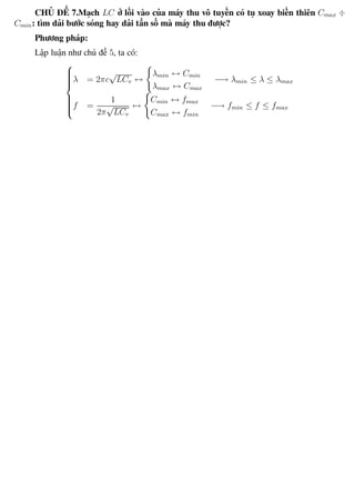 Phương pháp giải toán Vật Lý 12 Trường THPT - Phong Điền
CHỦ ĐỀ 7.Mạch LC ở lối vào của máy thu vô tuyến có tụ xoay biến thiên Cmax ÷
Cmin: tìm dải bước sóng hay dải tần số mà máy thu được?
Phương pháp:
Lập luận như chủ đề 5, ta có:



λ = 2πc
√
LCv ↔
λmin ↔ Cmin
λmax ↔ Cmax
−→ λmin ≤ λ ≤ λmax
f =
1
2π
√
LCv
↔
Cmin ↔ fmax
Cmax ↔ fmin
−→ fmin ≤ f ≤ fmax
Th.s Trần AnhTrung 60 Luyện thi đại học
 