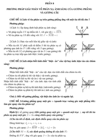 Phương pháp giải toán Vật Lý 12 Trường THPT - Phong Điền
PHẦN 8
PHƯƠNG PHÁP GIẢI TOÁN VỀ PHẢN XẠ ÁNH SÁNG CỦA GƯƠNG PHẲNG
VÀ GƯƠNG CẦU
CHỦ ĐỀ 1.Cách vẽ tia phản xạ trên gương phẳng ứng với một tia tới đã cho ?
Phương pháp:
1.Cách 1:( Áp dụng định luật phản xạ ánh sáng)
+ Vẽ pháp tuyến IN tại điểm tới I, với góc tới i = SIN.
+ Vẽ tia phản xạ IR đối xứng với SI: i = NIR = i
2.Cách 2:( Dựa vào mối liên hệ giữa vật và ảnh)
+ Nếu tia tới SI phát xuất từ điểm S thì tia phản xạ có
phương qua ảnh ảo S ( đối xứng với S qua gương).
+ Nếu tia tới SI có phương qua vật ảo S ( sau gương) thì
tia phản xạ trực tiếp qua ảnh thật ( trước gương).
CHỦ ĐỀ 2.Cách nhận biết tính chất "thật - ảo" của vật hay ảnh( dựa vào các chùm
sáng)
Phương pháp:
Nhận biết tính chất "thật - ảo" của vật: dựa vào tính chất của chùm tia tới.
+ Chùm tia tới phân kì thì vật thật.( vật trước gương).
+ Chùm tia tới hội tụ thì vật ảo.( vật sau gương).
Nhận biết tính chất "thật - ảo" của ảnh: dựa vào tính chất
của chùm tia phản xạ.
+ Chùm tia phản xạ hội tụ thì ảnh thật.( ảnh trước gương).
+ Chùm tia phản xạ phân kỳ thì ảnh ảo.( ảnh sau gương).
Chú ý: Đối với gương phẳng, vật thật cho ảnh ảo và ngược lại.
CHỦ ĐỀ 3.Gương phẳng quay một góc α (quanh trục vuông góc mặt phẳng tới):
tìm góc quay của tia phản xạ?
Phương pháp:
Định lý:( về gương quay):Khi gương quay một góc α quanh một trục ⊥ mp tới thì tia
phản xạ quay một góc β = 2α cùng chiều quay của gương."
1.Cho tia tới cố định, xác định chiều quay của tia phản xạ:
Dùng hình học: i2 = i2 = i1 + α
Suy ra, góc quay: β = RIR = 2(i2 − i1) = 2α
2.Cho biết SI = R, xác định quãng đường đi của ảnh S :
Đường đi S S”, ứng với góc quay β = 2α của tia phản xạ.
Th.s Trần AnhTrung 61 Luyện thi đại học
 