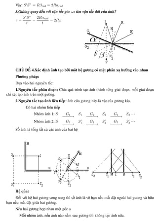 Phương pháp giải toán Vật Lý 12 Trường THPT - Phong Điền
Vậy: S S” = Rβrad = 2Rαrad
3.Gương quay đều với vận tốc góc ω: tìm vận tốc dài của ảnh?
v =
S S”
t
=
2Rαrad
t
= 2Rω
CHỦ ĐỀ 4.Xác định ảnh tạo bởi một hệ gương có mặt phản xạ hướng vào nhau
Phương pháp:
Dựa vào hai nguyên tắc:
1.Nguyên tắc phân đoạn: Chia quá trình tạo ảnh thành từng giai đoạn, mỗi giai đoạn
chỉ xét tạo ảnh trên một gương.
2.Nguyên tắc tạo ảnh liên tiếp: ảnh của gương này là vật của gương kia.
Có hai nhóm liên tiếp
Nhóm ảnh 1: S G1
−−−−→
S1 G2
−−−−→
S2 G1
−−−−→
S3 · · ·
Nhóm ảnh 2: S G2
−−−−→
S1 G1
−−−−→
S2 G2
−−−−→
S3 · · ·
Số ảnh là tổng tất cả các ảnh của hai hệ
Hệ qủa:
Đối với hệ hai gương song song thì số ảnh là vô hạn nếu mắt đặt ngoài hai gương và hữu
hạn nếu mắt đặt giữa hai gương.
Nếu hai gương hợp nhau một góc α
Mỗi nhóm ảnh, nếu ảnh nào nằm sau gương thì không tạo ảnh nữa.
Th.s Trần AnhTrung 62 Luyện thi đại học
 