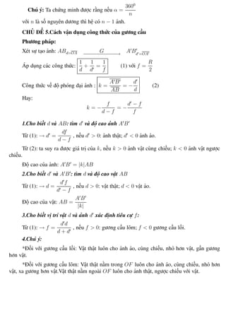 Phương pháp giải toán Vật Lý 12 Trường THPT - Phong Điền
Chú ý: Ta chứng minh được rằng nếu α =
3600
n
với n là số nguyên dương thì hệ có n − 1 ảnh.
CHỦ ĐỀ 5.Cách vận dụng công thức của gương cầu
Phương pháp:
Xét sự tạo ảnh: ABd=OA G−−−−−−−−−−−→ A Bd =OA
Áp dụng các công thức:
1
d
+
1
d
=
1
f
(1) với f =
R
2
Công thức về độ phóng đại ảnh : k =
A B
AB
= −
d
d
(2)
Hay:
k = −
f
d − f
= −
d − f
f
1.Cho biết d và AB: tìm d và độ cao ảnh A B
Từ (1): → d =
df
d − f
, nếu d > 0: ảnh thật; d < 0 ảnh ảo.
Từ (2): ta suy ra được giá trị của k, nếu k > 0 ảnh vật cùng chiều; k < 0 ảnh vật ngược
chiều.
Độ cao của ảnh: A B = |k|AB
2.Cho biết d và A B : tìm d và độ cao vật AB
Từ (1): → d =
d f
d − f
, nếu d > 0: vật thật; d < 0 vật ảo.
Độ cao của vật: AB =
A B
|k|
3.Cho biết vị trí vật d và ảnh d xác định tiêu cự f:
Từ (1): → f =
d d
d + d
, nếu f > 0: gương cầu lõm; f < 0 gương cầu lồi.
4.Chú ý:
*Đối với gương cầu lồi: Vật thật luôn cho ảnh ảo, cùng chiều, nhỏ hơn vật, gần gương
hơn vật.
*Đối với gương cầu lõm: Vật thật nằm trong OF luôn cho ảnh ảo, cùng chiều, nhỏ hơn
vật, xa gương hơn vật.Vật thật nằm ngoài OF luôn cho ảnh thật, ngược chiều với vật.
Th.s Trần AnhTrung 63 Luyện thi đại học
 