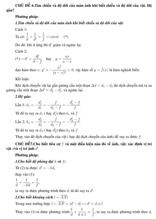 Phương pháp giải toán Vật Lý 12 Trường THPT - Phong Điền
CHỦ ĐỀ 6.Tìm chiều và độ dời của màn ảnh khi biết chiều và độ dời của vật. Hệ
qủa?
Phương pháp:
1.Tìm chiều và độ dời của màn ảnh khi biết chiều và độ dời của vật:
Cách 1:
Ta có:
1
d
+
1
d
=
1
f
= const (*)
Do đó: khi d tăng thì d’ giảm và ngược lại.
Cách 2:
(*)→ d =
df
d − f
hay y =
ax
a − x
đạo hàm theo x: y = −
a2
(a − x)2
< 0, vậy hàm số y = f(x) là hàm nghịch biến.
Kết luận:
Khi dịch chuyển vật lại gần gương cầu một đoạn ∆d = d1 − d2 thì dịch chuyển mà ra xa
gương cầu một đoạn ∆d = d2 − d1, và ngược lại.
2.Hệ qủa:
Lần 1: k1 = −
d1
d1
= −
f
d1 − f
= −
d1 − f
f
Từ đó ta suy ra d1 ( hay d1) theo k1 và f
Lần 2: k2 = −
d2
d2
= −
f
d2 − f
= −
d2 − f
f
Từ đó ta suy ra d2 ( hay d2) theo k2 và f
Thay vào độ dịch chuyển của vật ( hay độ dịch chuyển của ảnh) để suy ra được f.
CHỦ ĐỀ7.Cho biết tiêu cự f và một điều kiện nào đó về ảnh, vật: xác định vị trí
vật dvà vị trí ảnh d
Phương pháp:
1.Cho biết độ phóng đại k và f:
Từ (2) ta được: d = −kd,
thay vào (1):
1
d
+
1
−kd
=
1
f
,
ta suy ra được phương trình theo d, từ đó suy ra d .
2.Cho biết khoảng cách l = AA :
Trong mọi trường hợp: l = AA = |d − d| ↔ d = d ± l
Thay vào (1) ta được phương trình:
1
d
+
1
d ± l
=
1
f
, ta suy ra được phương trình theo d,
Th.s Trần AnhTrung 64 Luyện thi đại học
 