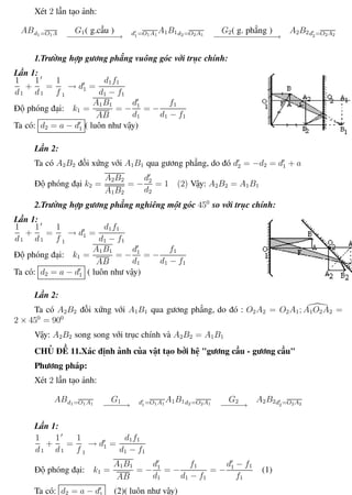 Phương pháp giải toán Vật Lý 12 Trường THPT - Phong Điền
Xét 2 lần tạo ảnh:
ABd1=O1A G1( g.cầu )
−−−−−−−−−−→ d1=O1A1
A1B1d2=O2A1
G2( g. phẳng )
−−−−−−−−−−−−−→
A2B2d2=O2A2
1.Trường hợp gương phẳng vuông góc với trục chính:
Lần 1:
1
d1
+
1
d1
=
1
f 1
→ d1 =
d1f1
d1 − f1
Độ phóng đại: k1 =
A1B1
AB
= −
d1
d1
= −
f1
d1 − f1
Ta có: d2 = a − d1 ( luôn như vậy)
Lần 2:
Ta có A2B2 đối xứng với A1B1 qua gương phẳng, do đó d2 = −d2 = d1 + a
Độ phóng đại k2 =
A2B2
A1B2
= −
d2
d2
= 1 (2) Vậy: A2B2 = A1B1
2.Trường hợp gương phẳng nghiêng một góc 450
so với trục chính:
Lần 1:
1
d1
+
1
d1
=
1
f 1
→ d1 =
d1f1
d1 − f1
Độ phóng đại: k1 =
A1B1
AB
= −
d1
d1
= −
f1
d1 − f1
Ta có: d2 = a − d1 ( luôn như vậy)
Lần 2:
Ta có A2B2 đối xứng với A1B1 qua gương phẳng, do đó : O2A2 = O2A1; A1O2A2 =
2 × 450
= 900
Vậy: A2B2 song song với trục chính và A2B2 = A1B1
CHỦ ĐỀ 11.Xác định ảnh của vật tạo bởi hệ "gương cầu - gương cầu"
Phương pháp:
Xét 2 lần tạo ảnh:
ABd1=O1A1
G1
−−−−→ d1=O1A1
A1B1d2=O2A1
G2
−−−−→
A2B2d2=O2A2
Lần 1:
1
d1
+
1
d1
=
1
f 1
→ d1 =
d1f1
d1 − f1
Độ phóng đại: k1 =
A1B1
AB
= −
d1
d1
= −
f1
d1 − f1
= −
d1 − f1
f1
(1)
Ta có: d2 = a − d1 (2)( luôn như vậy)
Th.s Trần AnhTrung 66 Luyện thi đại học
 