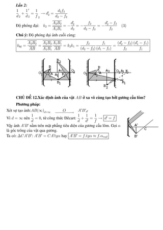 Phương pháp giải toán Vật Lý 12 Trường THPT - Phong Điền
Lần 2:
1
d2
+
1
d2
=
1
f 2
→ d2 =
d2f2
d2 − f2
Độ phóng đại: k2 =
A2B2
A1B1
= −
d2
d2
= −
f2
d2 − f2
= −
d2 − f2
f2
(3)
Chú ý: Độ phóng đại ảnh cuối cùng:
khệ =
A2B2
AB
=
A2B2
A1B1
A1B1
AB
= k2k1 =
f2
(d2 − f2)
f1
(d1 − f1)
=
(d2 − f2)
f2
(d1 − f1)
f1
CHỦ ĐỀ 12.Xác định ảnh của vật AB ở xa vô cùng tạo bởi gương cầu lõm?
Phương pháp:
Xét sự tạo ảnh:AB(∞)d=∞ O−−−−−−−→ A B d
Vì d = ∞ nên
1
d
= 0, từ công thức Đêcart:
1
d
+
1
d
=
1
f
→ d = f
Vậy ảnh A B nằm trên mặt phẳng tiêu diện của gương cầu lõm. Gọi α
là góc trông của vật qua gương.
Ta có: ∆CA B : A B = CA tgα hay A B = f.tgα ≈ f.αrad
Th.s Trần AnhTrung 67 Luyện thi đại học
 