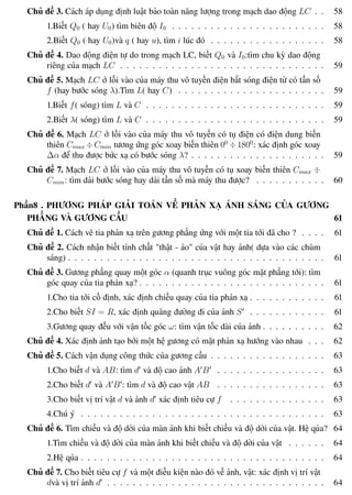 Phương pháp giải toán Vật Lý 12 Trường THPT - Phong Điền
Chủ đề 3. Cách áp dụng định luật bảo toàn năng lượng trong mạch dao động LC . . 58
1.Biết Q0 ( hay U0) tìm biên độ I0 . . . . . . . . . . . . . . . . . . . . . . . . 58
2.Biết Q0 ( hay U0)và q ( hay u), tìm i lúc đó . . . . . . . . . . . . . . . . . . 58
Chủ đề 4. Dao động điện tự do trong mạch LC, biết Q0 và I0:tìm chu kỳ dao động
riêng của mạch LC . . . . . . . . . . . . . . . . . . . . . . . . . . . . . . . . 59
Chủ đề 5. Mạch LC ở lối vào của máy thu vô tuyến điện bắt sóng điện từ có tần số
f (hay bước sóng λ).Tìm L( hay C) . . . . . . . . . . . . . . . . . . . . . . . 59
1.Biết f( sóng) tìm L và C . . . . . . . . . . . . . . . . . . . . . . . . . . . . 59
2.Biết λ( sóng) tìm L và C . . . . . . . . . . . . . . . . . . . . . . . . . . . . 59
Chủ đề 6. Mạch LC ở lối vào của máy thu vô tuyến có tụ điện có điện dung biến
thiên Cmax ÷Cmin tương ứng góc xoay biến thiên 00
÷1800
: xác định góc xoay
∆α để thu được bức xạ có bước sóng λ? . . . . . . . . . . . . . . . . . . . . . 59
Chủ đề 7. Mạch LC ở lối vào của máy thu vô tuyến có tụ xoay biến thiên Cmax ÷
Cmin: tìm dải bước sóng hay dải tần số mà máy thu được? . . . . . . . . . . . 60
Phần8 . PHƯƠNG PHÁP GIẢI TOÁN VỀ PHẢN XẠ ÁNH SÁNG CỦA GƯƠNG
PHẲNG VÀ GƯƠNG CẦU 61
Chủ đề 1. Cách vẽ tia phản xạ trên gương phẳng ứng với một tia tới đã cho ? . . . . 61
Chủ đề 2. Cách nhận biết tính chất "thật - ảo" của vật hay ảnh( dựa vào các chùm
sáng) . . . . . . . . . . . . . . . . . . . . . . . . . . . . . . . . . . . . . . . . 61
Chủ đề 3. Gương phẳng quay một góc α (quanh trục vuông góc mặt phẳng tới): tìm
góc quay của tia phản xạ? . . . . . . . . . . . . . . . . . . . . . . . . . . . . . 61
1.Cho tia tới cố định, xác định chiều quay của tia phản xạ . . . . . . . . . . . . 61
2.Cho biết SI = R, xác định quãng đường đi của ảnh S . . . . . . . . . . . . 61
3.Gương quay đều với vận tốc góc ω: tìm vận tốc dài của ảnh . . . . . . . . . . 62
Chủ đề 4. Xác định ảnh tạo bởi một hệ gương có mặt phản xạ hướng vào nhau . . . 62
Chủ đề 5. Cách vận dụng công thức của gương cầu . . . . . . . . . . . . . . . . . . 63
1.Cho biết d và AB: tìm d và độ cao ảnh A B . . . . . . . . . . . . . . . . . 63
2.Cho biết d và A B : tìm d và độ cao vật AB . . . . . . . . . . . . . . . . . 63
3.Cho biết vị trí vật d và ảnh d xác định tiêu cự f . . . . . . . . . . . . . . . 63
4.Chú ý . . . . . . . . . . . . . . . . . . . . . . . . . . . . . . . . . . . . . . 63
Chủ đề 6. Tìm chiều và độ dời của màn ảnh khi biết chiều và độ dời của vật. Hệ qủa? 64
1.Tìm chiều và độ dời của màn ảnh khi biết chiều và độ dời của vật . . . . . . 64
2.Hệ qủa . . . . . . . . . . . . . . . . . . . . . . . . . . . . . . . . . . . . . . 64
Chủ đề 7. Cho biết tiêu cự f và một điều kiện nào đó về ảnh, vật: xác định vị trí vật
dvà vị trí ảnh d . . . . . . . . . . . . . . . . . . . . . . . . . . . . . . . . . . 64
Th.s Trần AnhTrung 7 Luyện thi đại học
 