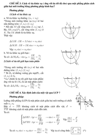 Phương pháp giải toán Vật Lý 12 Trường THPT - Phong Điền
CHỦ ĐỀ 3. Cách vẽ tia khúc xạ ( ứng với tia tới đã cho) qua mặt phẳng phân cách
giữa hai môi trường bằng phương pháp hình học?
Phương pháp:
1.Cách vẽ tia khúc xạ
a. Vẽ tia khúc xạ thường :(n1 < n2)
*Trong môi trường khúc xạ (n2) vẽ hai
nữa đường tròn: (I, n1); (I, n2)
* Nối dài SI cắt vòng tròn (I, n1) tại J.
Hạ JH⊥mp(P), cắt vòng tròn (I, n2) ở
K. Tia IK chính là tia khúc xạ,
Thật vậy:
∆IJH : IH = IJ sin i = n1 sin i
∆IKH : IH = IK sin r = n2 sin r
Vậy: n1 sin i = n2 sin r
b. Vẽ tia khúc xạ giới hạn :
Ta có: ∆IH0K0 : sin igh =
IH
IK0
=
n1
n2
2.Cách vẽ tia tới giới hạn toàn phần
*Trong môi trường tới (n1) vẽ hai nữa
đường tròn: (I, n1); (I, n2)
* Từ H0 vẽ đường vuông góc mp(P) , cắt
(I, n1) ở S0
*S0I chính là tia tới giới hạn toàn phần(
ứng với tia ló IK0 là sát mặt phân cách)
Ta có: ∆S0IH0 : sin igh =
IH0
IS0
=
n2
n1
CHỦ ĐỀ 4. Xác định ảnh của một vật qua LCP ?
Phương pháp:
Lưỡng chất phẳng (LCP) là mặt phân cách giữa hai môi trường có chiết
suất n1, n2
Đặt: d = SH: khoảng cách từ mặt phân cách đến vật; d =
S H :khoảng cách từ mặt phân cách đến ảnh.
Ta có:



∆SHI : tgi =
HI
SH
→ sin i =
HI
d
∆S HI : tgr =
HI
S H
→ sin r =
HI
d
Vậy:
sin i
sin r
=
d
d
Ta có: n1 sin i = n2 sin r →
sin i
sin r
=
n2
n1
Vậy ta có công thức:
d
d
=
n2
n1
(*)
Th.s Trần AnhTrung 70 Luyện thi đại học
 